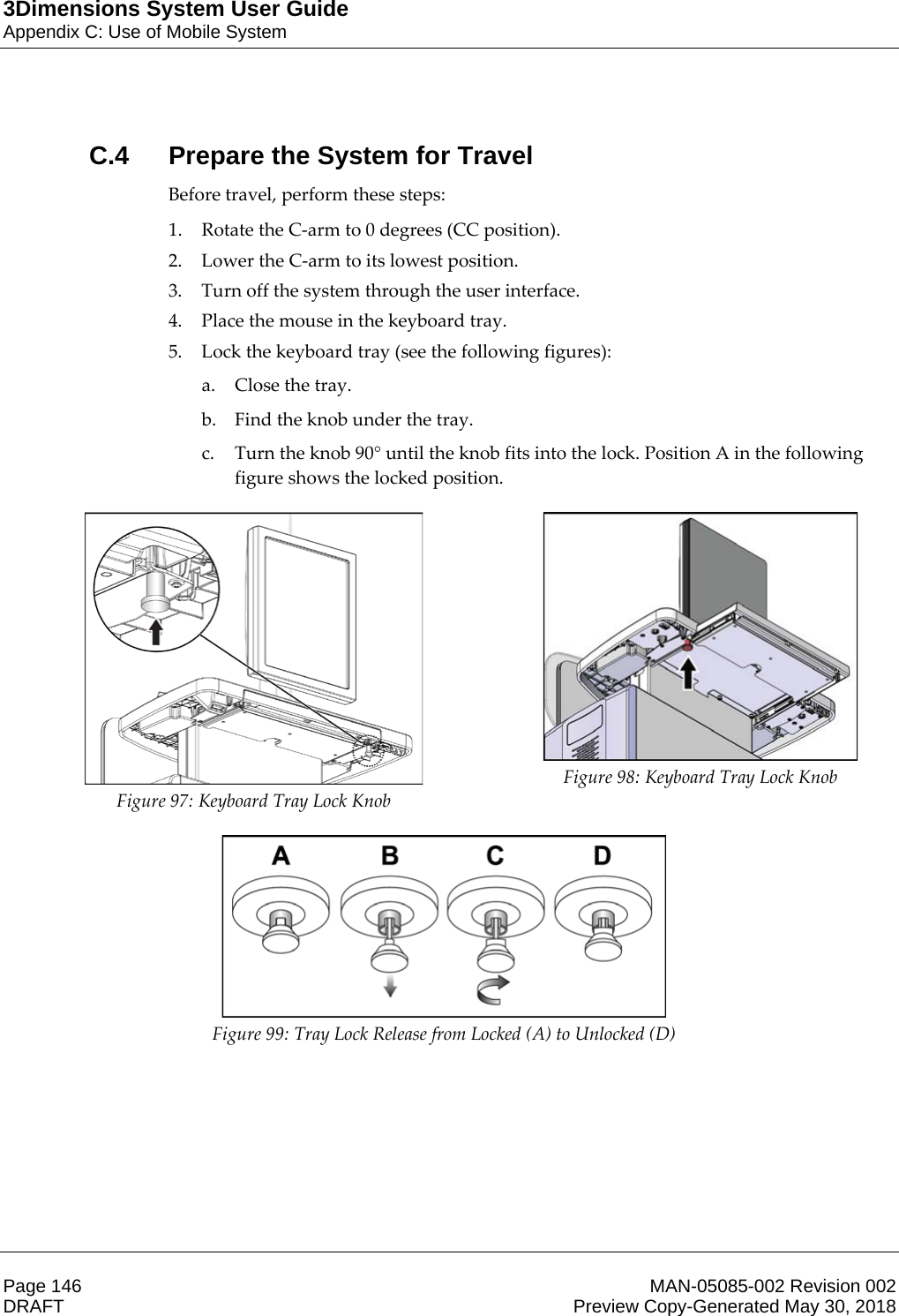 3Dimensions System User GuideAppendix C: Use of Mobile SystemPage 146 MAN-05085-002 Revision 002  DRAFT Preview Copy-Generated May 30, 2018C.4  Prepare the System for TravelBefore travel, perform these steps: 1. Rotate the C-arm to 0 degrees (CC position). 2. Lower the C-arm to its lowest position. 3. Turn off the system through the user interface. 4. Place the mouse in the keyboard tray. 5. Lock the keyboard tray (see the following figures): a. Close the tray. b. Find the knob under the tray. c. Turn the knob 90° until the knob fits into the lock. Position A in the following figure shows the locked position.  Figure 97: Keyboard Tray Lock Knob  Figure 98: Keyboard Tray Lock Knob  Figure 99: Tray Lock Release from Locked (A) to Unlocked (D)  