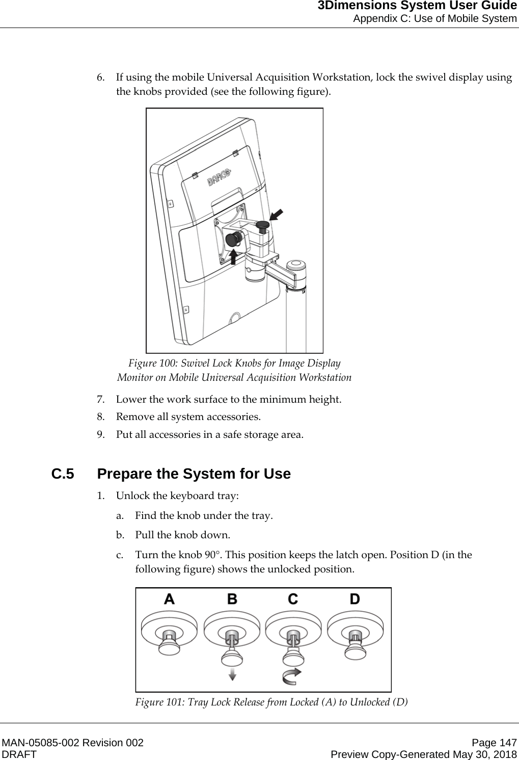 3Dimensions System User GuideAppendix C: Use of Mobile SystemMAN-05085-002 Revision 002 Page 147DRAFT Preview Copy-Generated May 30, 20186. If using the mobile Universal Acquisition Workstation, lock the swivel display using the knobs provided (see the following figure).  Figure 100: Swivel Lock Knobs for Image Display Monitor on Mobile Universal Acquisition Workstation  7. Lower the work surface to the minimum height. 8. Remove all system accessories. 9. Put all accessories in a safe storage area.  C.5  Prepare the System for Use1. Unlock the keyboard tray: a. Find the knob under the tray. b. Pull the knob down. c. Turn the knob 90°. This position keeps the latch open. Position D (in the following figure) shows the unlocked position.  Figure 101: Tray Lock Release from Locked (A) to Unlocked (D)  