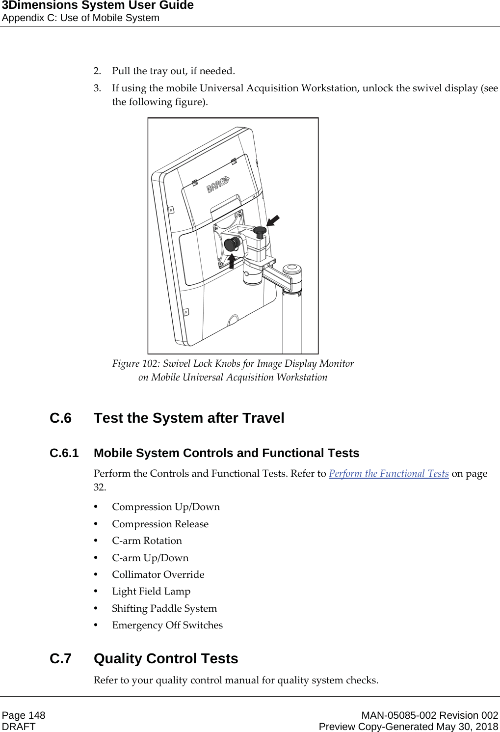 3Dimensions System User GuideAppendix C: Use of Mobile SystemPage 148 MAN-05085-002 Revision 002  DRAFT Preview Copy-Generated May 30, 20182. Pull the tray out, if needed. 3. If using the mobile Universal Acquisition Workstation, unlock the swivel display (see the following figure).  Figure 102: Swivel Lock Knobs for Image Display Monitor on Mobile Universal Acquisition Workstation  C.6  Test the System after TravelC.6.1  Mobile System Controls and Functional TestsPerform the Controls and Functional Tests. Refer to Perform the Functional Tests on page 32. •Compression Up/Down •Compression Release •C-arm Rotation •C-arm Up/Down •Collimator Override •Light Field Lamp •Shifting Paddle System •Emergency Off Switches C.7 Quality Control TestsRefer to your quality control manual for quality system checks. 