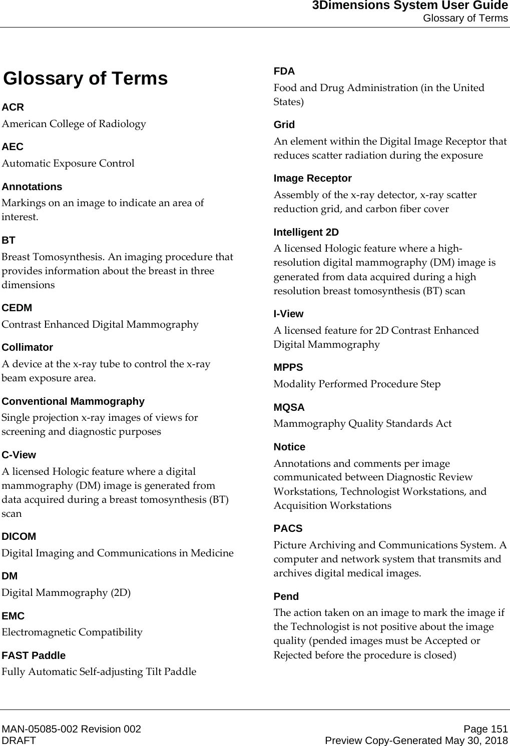 3Dimensions System User GuideGlossary of TermsMAN-05085-002 Revision 002 Page 151DRAFT Preview Copy-Generated May 30, 201811: Glossary of TermsACRAmerican College of Radiology AECAutomatic Exposure Control AnnotationsMarkings on an image to indicate an area of interest. BTBreast Tomosynthesis. An imaging procedure that provides information about the breast in three dimensions CEDMContrast Enhanced Digital Mammography CollimatorA device at the x-ray tube to control the x-ray beam exposure area. Conventional MammographySingle projection x-ray images of views for screening and diagnostic purposes C-ViewA licensed Hologic feature where a digital mammography (DM) image is generated from data acquired during a breast tomosynthesis (BT) scan DICOMDigital Imaging and Communications in Medicine DMDigital Mammography (2D) EMCElectromagnetic Compatibility FAST PaddleFully Automatic Self-adjusting Tilt Paddle FDAFood and Drug Administration (in the United States) GridAn element within the Digital Image Receptor that reduces scatter radiation during the exposure Image ReceptorAssembly of the x-ray detector, x-ray scatter reduction grid, and carbon fiber cover Intelligent 2DA licensed Hologic feature where a high-resolution digital mammography (DM) image is generated from data acquired during a high resolution breast tomosynthesis (BT) scan I-ViewA licensed feature for 2D Contrast Enhanced Digital Mammography MPPSModality Performed Procedure Step MQSAMammography Quality Standards Act NoticeAnnotations and comments per image communicated between Diagnostic Review Workstations, Technologist Workstations, and Acquisition Workstations PACSPicture Archiving and Communications System. A computer and network system that transmits and archives digital medical images. PendThe action taken on an image to mark the image if the Technologist is not positive about the image quality (pended images must be Accepted or Rejected before the procedure is closed) 