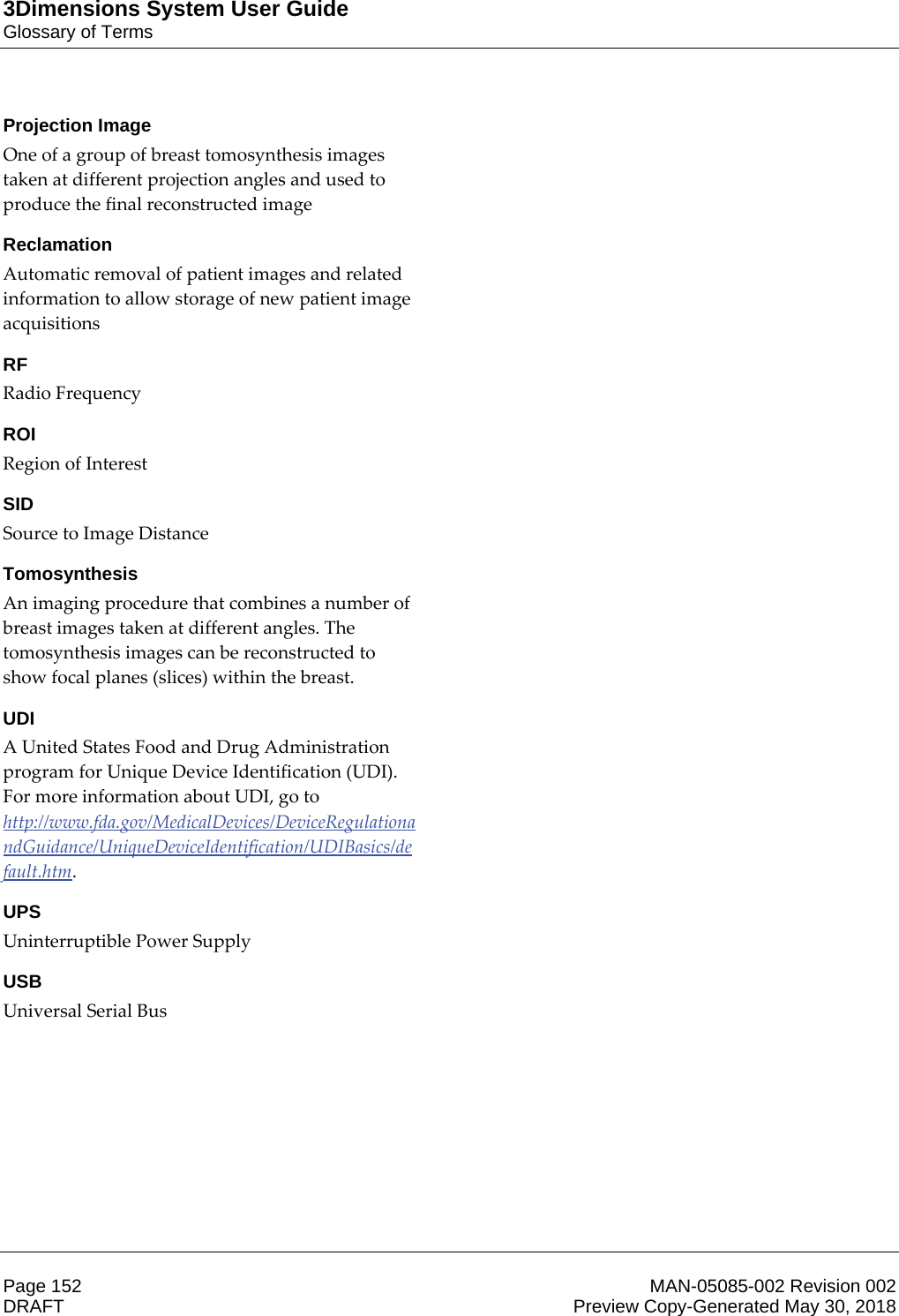 3Dimensions System User GuideGlossary of TermsPage 152 MAN-05085-002 Revision 002  DRAFT Preview Copy-Generated May 30, 2018Projection ImageOne of a group of breast tomosynthesis images taken at different projection angles and used to produce the final reconstructed image ReclamationAutomatic removal of patient images and related information to allow storage of new patient image acquisitions RFRadio Frequency ROIRegion of Interest SIDSource to Image Distance TomosynthesisAn imaging procedure that combines a number of breast images taken at different angles. The tomosynthesis images can be reconstructed to show focal planes (slices) within the breast. UDIA United States Food and Drug Administration program for Unique Device Identification (UDI). For more information about UDI, go to http://www.fda.gov/MedicalDevices/DeviceRegulationandGuidance/UniqueDeviceIdentification/UDIBasics/default.htm. UPSUninterruptible Power Supply USBUniversal Serial Bus 