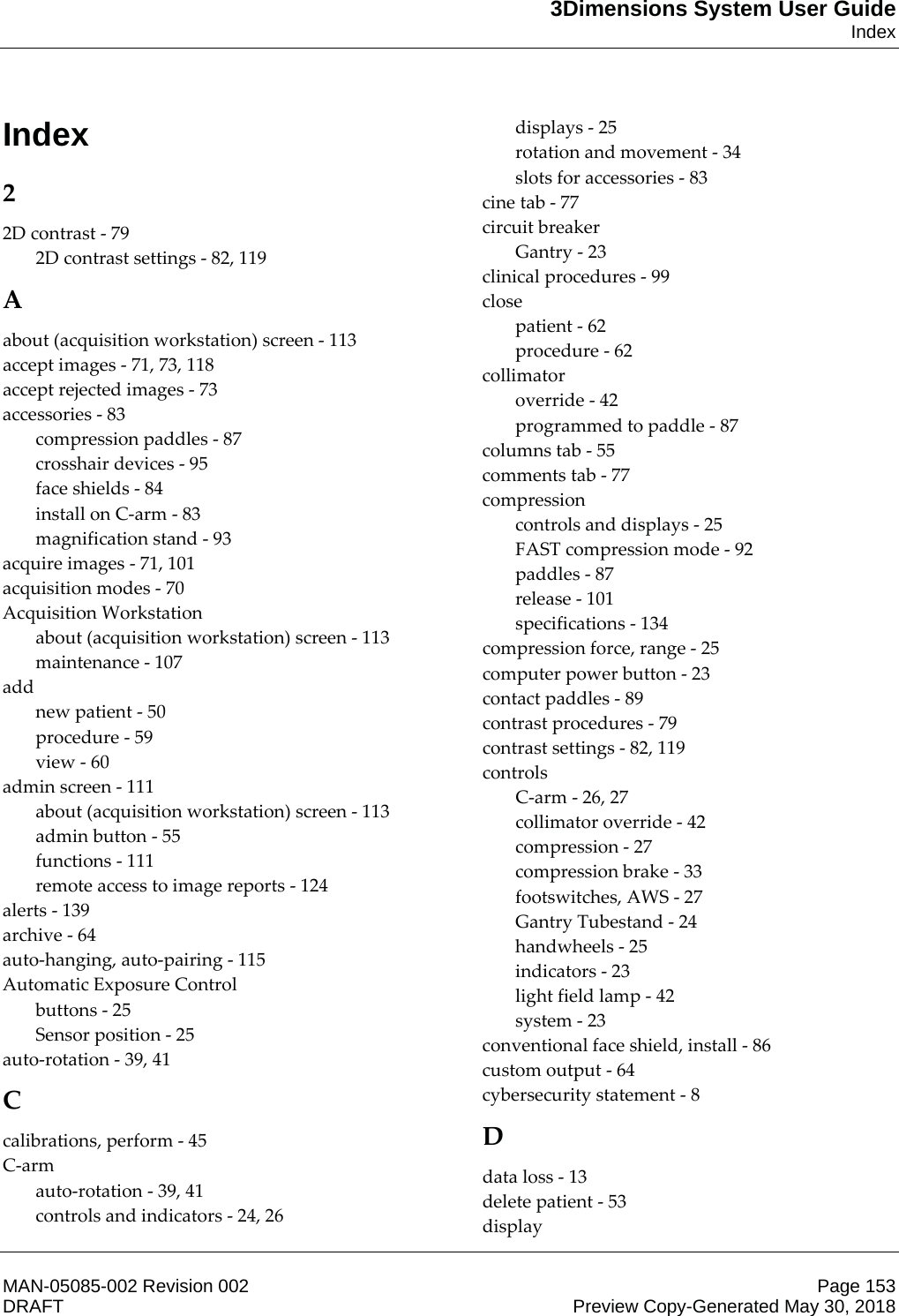 3Dimensions System User GuideIndexMAN-05085-002 Revision 002 Page 153DRAFT Preview Copy-Generated May 30, 2018Index2 2D contrast - 79 2D contrast settings - 82, 119 A about (acquisition workstation) screen - 113 accept images - 71, 73, 118 accept rejected images - 73 accessories - 83 compression paddles - 87 crosshair devices - 95 face shields - 84 install on C-arm - 83 magnification stand - 93 acquire images - 71, 101 acquisition modes - 70 Acquisition Workstation about (acquisition workstation) screen - 113 maintenance - 107 add new patient - 50 procedure - 59 view - 60 admin screen - 111 about (acquisition workstation) screen - 113 admin button - 55 functions - 111 remote access to image reports - 124 alerts - 139 archive - 64 auto-hanging, auto-pairing - 115 Automatic Exposure Control buttons - 25 Sensor position - 25 auto-rotation - 39, 41 C calibrations, perform - 45 C-arm auto-rotation - 39, 41 controls and indicators - 24, 26 displays - 25 rotation and movement - 34 slots for accessories - 83 cine tab - 77 circuit breaker Gantry - 23 clinical procedures - 99 close patient - 62 procedure - 62 collimator override - 42 programmed to paddle - 87 columns tab - 55 comments tab - 77 compression controls and displays - 25 FAST compression mode - 92 paddles - 87 release - 101 specifications - 134 compression force, range - 25 computer power button - 23 contact paddles - 89 contrast procedures - 79 contrast settings - 82, 119 controls C-arm - 26, 27 collimator override - 42 compression - 27 compression brake - 33 footswitches, AWS - 27 Gantry Tubestand - 24 handwheels - 25 indicators - 23 light field lamp - 42 system - 23 conventional face shield, install - 86 custom output - 64 cybersecurity statement - 8 D data loss - 13 delete patient - 53 display 