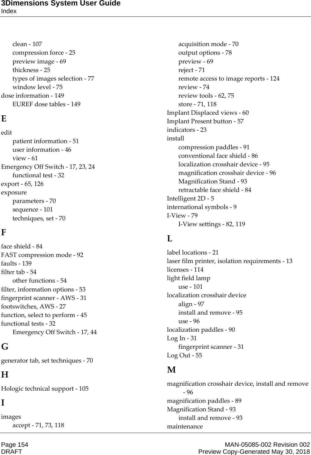 3Dimensions System User GuideIndexPage 154 MAN-05085-002 Revision 002  DRAFT Preview Copy-Generated May 30, 2018clean - 107 compression force - 25 preview image - 69 thickness - 25 types of images selection - 77 window level - 75 dose information - 149 EUREF dose tables - 149 E edit patient information - 51 user information - 46 view - 61 Emergency Off Switch - 17, 23, 24 functional test - 32 export - 65, 126 exposure parameters - 70 sequence - 101 techniques, set - 70 F face shield - 84 FAST compression mode - 92 faults - 139 filter tab - 54 other functions - 54 filter, information options - 53 fingerprint scanner - AWS - 31 footswitches, AWS - 27 function, select to perform - 45 functional tests - 32 Emergency Off Switch - 17, 44 G generator tab, set techniques - 70 H Hologic technical support - 105 I images accept - 71, 73, 118 acquisition mode - 70 output options - 78 preview - 69 reject - 71 remote access to image reports - 124 review - 74 review tools - 62, 75 store - 71, 118 Implant Displaced views - 60 Implant Present button - 57 indicators - 23 install compression paddles - 91 conventional face shield - 86 localization crosshair device - 95 magnification crosshair device - 96 Magnification Stand - 93 retractable face shield - 84 Intelligent 2D - 5 international symbols - 9 I-View - 79 I-View settings - 82, 119 L label locations - 21 laser film printer, isolation requirements - 13 licenses - 114 light field lamp use - 101 localization crosshair device align - 97 install and remove - 95 use - 96 localization paddles - 90 Log In - 31 fingerprint scanner - 31 Log Out - 55 M magnification crosshair device, install and remove - 96 magnification paddles - 89 Magnification Stand - 93 install and remove - 93 maintenance 