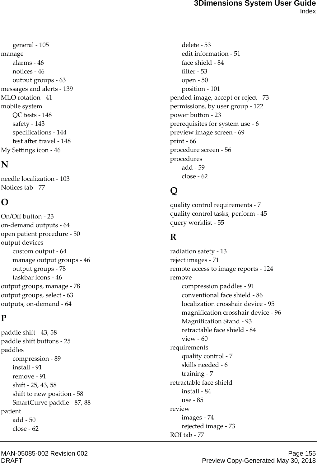 3Dimensions System User GuideIndexMAN-05085-002 Revision 002 Page 155DRAFT Preview Copy-Generated May 30, 2018general - 105 manage alarms - 46 notices - 46 output groups - 63 messages and alerts - 139 MLO rotation - 41 mobile system QC tests - 148 safety - 143 specifications - 144 test after travel - 148 My Settings icon - 46 N needle localization - 103 Notices tab - 77 O On/Off button - 23 on-demand outputs - 64 open patient procedure - 50 output devices custom output - 64 manage output groups - 46 output groups - 78 taskbar icons - 46 output groups, manage - 78 output groups, select - 63 outputs, on-demand - 64 P paddle shift - 43, 58 paddle shift buttons - 25 paddles compression - 89 install - 91 remove - 91 shift - 25, 43, 58 shift to new position - 58 SmartCurve paddle - 87, 88 patient add - 50 close - 62 delete - 53 edit information - 51 face shield - 84 filter - 53 open - 50 position - 101 pended image, accept or reject - 73 permissions, by user group - 122 power button - 23 prerequisites for system use - 6 preview image screen - 69 print - 66 procedure screen - 56 procedures add - 59 close - 62 Q quality control requirements - 7 quality control tasks, perform - 45 query worklist - 55 R radiation safety - 13 reject images - 71 remote access to image reports - 124 remove compression paddles - 91 conventional face shield - 86 localization crosshair device - 95 magnification crosshair device - 96 Magnification Stand - 93 retractable face shield - 84 view - 60 requirements quality control - 7 skills needed - 6 training - 7 retractable face shield install - 84 use - 85 review images - 74 rejected image - 73 ROI tab - 77 