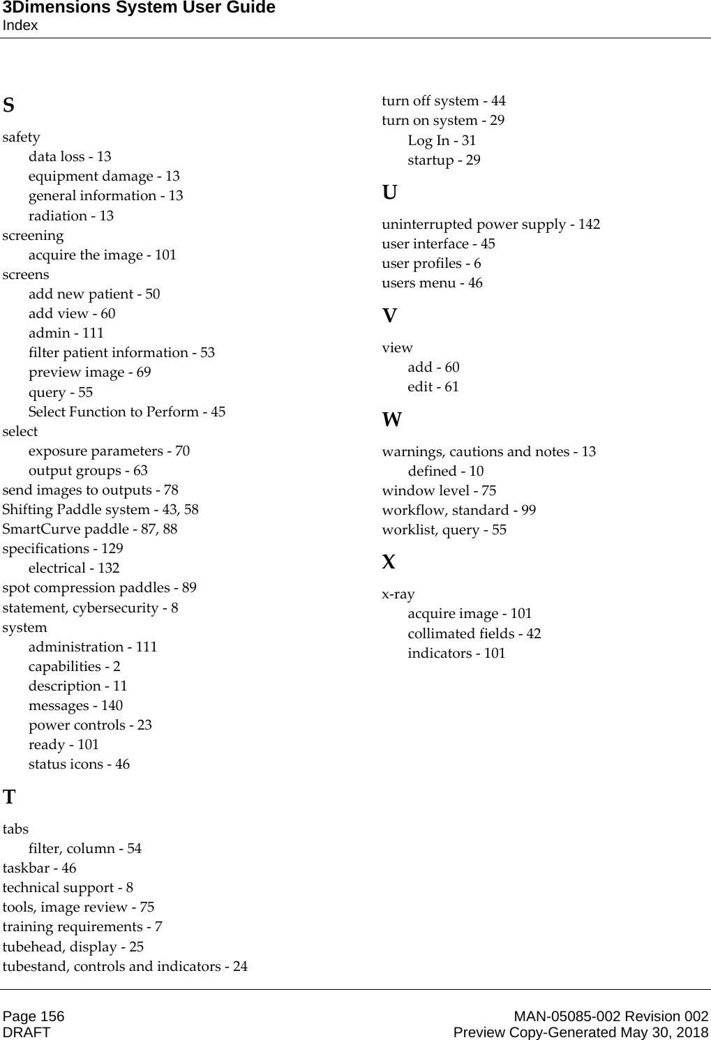 3Dimensions System User GuideIndexPage 156 MAN-05085-002 Revision 002  DRAFT Preview Copy-Generated May 30, 2018S safety data loss - 13 equipment damage - 13 general information - 13 radiation - 13 screening acquire the image - 101 screens add new patient - 50 add view - 60 admin - 111 filter patient information - 53 preview image - 69 query - 55 Select Function to Perform - 45 select exposure parameters - 70 output groups - 63 send images to outputs - 78 Shifting Paddle system - 43, 58 SmartCurve paddle - 87, 88 specifications - 129 electrical - 132 spot compression paddles - 89 statement, cybersecurity - 8 system administration - 111 capabilities - 2 description - 11 messages - 140 power controls - 23 ready - 101 status icons - 46 T tabs filter, column - 54 taskbar - 46 technical support - 8 tools, image review - 75 training requirements - 7 tubehead, display - 25 tubestand, controls and indicators - 24 turn off system - 44 turn on system - 29 Log In - 31 startup - 29 U uninterrupted power supply - 142 user interface - 45 user profiles - 6 users menu - 46 V view add - 60 edit - 61 W warnings, cautions and notes - 13 defined - 10 window level - 75 workflow, standard - 99 worklist, query - 55 X x-ray acquire image - 101 collimated fields - 42 indicators - 101 