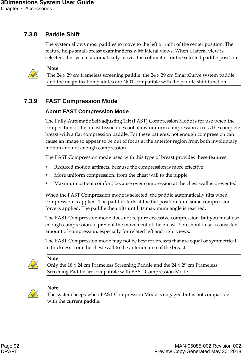 3Dimensions System User GuideChapter 7: AccessoriesPage 92 MAN-05085-002 Revision 002  DRAFT Preview Copy-Generated May 30, 20187.3.8 Paddle ShiftThe system allows most paddles to move to the left or right of the center position. The feature helps small-breast examinations with lateral views. When a lateral view is selected, the system automatically moves the collimator for the selected paddle position. Note The 24 x 29 cm frameless screening paddle, the 24 x 29 cm SmartCurve system paddle, and the magnification paddles are NOT compatible with the paddle shift function.    7.3.9 FAST Compression ModeAbout FAST Compression ModeThe Fully Automatic Self-adjusting Tilt (FAST) Compression Mode is for use when the composition of the breast tissue does not allow uniform compression across the complete breast with a flat compression paddle. For these patients, not enough compression can cause an image to appear to be out of focus at the anterior region from both involuntary motion and not enough compression. The FAST Compression mode used with this type of breast provides these features: •Reduced motion artifacts, because the compression is more effective •More uniform compression, from the chest wall to the nipple •Maximum patient comfort, because over compression at the chest wall is prevented  When the FAST Compression mode is selected, the paddle automatically tilts when compression is applied. The paddle starts at the flat position until some compression force is applied. The paddle then tilts until its maximum angle is reached. The FAST Compression mode does not require excessive compression, but you must use enough compression to prevent the movement of the breast. You should use a consistent amount of compression, especially for related left and right views. The FAST Compression mode may not be best for breasts that are equal or symmetrical in thickness from the chest wall to the anterior area of the breast. Note Only the 18 x 24 cm Frameless Screening Paddle and the 24 x 29 cm Frameless Screening Paddle are compatible with FAST Compression Mode.     Note The system beeps when FAST Compression Mode is engaged but is not compatible with the current paddle.    