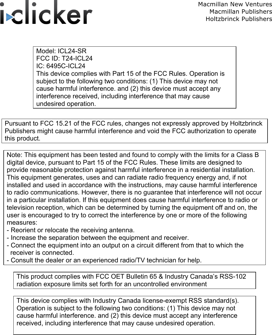  Macmillan New Ventures Macmillan Publishers Holtzbrinck Publishers    Model: ICL24-SR FCC ID: T24-ICL24 IC: 6495C-ICL24 This device complies with Part 15 of the FCC Rules. Operation is subject to the following two conditions: (1) This device may not cause harmful interference. and (2) this device must accept any interference received, including interference that may cause undesired operation.  Pursuant to FCC 15.21 of the FCC rules, changes not expressly approved by Holtzbrinck Publishers might cause harmful interference and void the FCC authorization to operate this product.  Note: This equipment has been tested and found to comply with the limits for a Class B digital device, pursuant to Part 15 of the FCC Rules. These limits are designed to provide reasonable protection against harmful interference in a residential installation. This equipment generates, uses and can radiate radio frequency energy and, if not installed and used in accordance with the instructions, may cause harmful interference to radio communications. However, there is no guarantee that interference will not occur in a particular installation. If this equipment does cause harmful interference to radio or television reception, which can be determined by turning the equipment off and on, the user is encouraged to try to correct the interference by one or more of the following measures: - Reorient or relocate the receiving antenna. - Increase the separation between the equipment and receiver. - Connect the equipment into an output on a circuit different from that to which the   receiver is connected. - Consult the dealer or an experienced radio/TV technician for help.  This product complies with FCC OET Bulletin 65 &amp; Industry Canada’s RSS-102 radiation exposure limits set forth for an uncontrolled environment  This device complies with Industry Canada license-exempt RSS standard(s). Operation is subject to the following two conditions: (1) This device may not cause harmful interference. and (2) this device must accept any interference received, including interference that may cause undesired operation.  