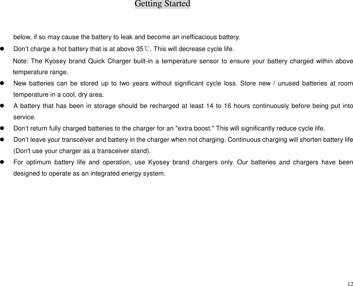 Getting Started12below, if so may cause the battery to leak and become an inefficacious battery.z  Don’t charge a hot battery that is at above 35℃. This will decrease cycle life.Note: The Kyosey brand Quick Charger built-in a temperature sensor to ensure your battery charged within abovetemperature range.z  New batteries can be stored up to two years without significant cycle loss. Store new / unused batteries at roomtemperature in a cool, dry area.z  A battery that has been in storage should be recharged at least 14 to 16 hours continuously before being put intoservice.z  Don’t return fully charged batteries to the charger for an &quot;extra boost.&quot; This will significantly reduce cycle life.z  Don’t leave your transceiver and battery in the charger when not charging. Continuous charging will shorten battery life(Don&apos;t use your charger as a transceiver stand).z  For optimum battery life and operation, use Kyosey brand chargers only. Our batteries and chargers have beendesigned to operate as an integrated energy system.