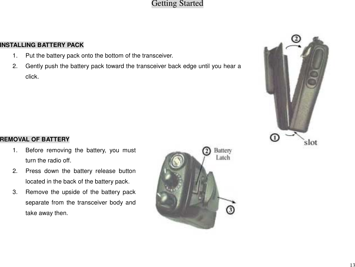 Getting Started13INSTALLING BATTERY PACK1.  Put the battery pack onto the bottom of the transceiver.2.  Gently push the battery pack toward the transceiver back edge until you hear aclick.REMOVAL OF BATTERY1.  Before removing the battery, you mustturn the radio off.2.  Press down the battery release buttonlocated in the back of the battery pack.3.  Remove the upside of the battery packseparate from the transceiver body andtake away then.