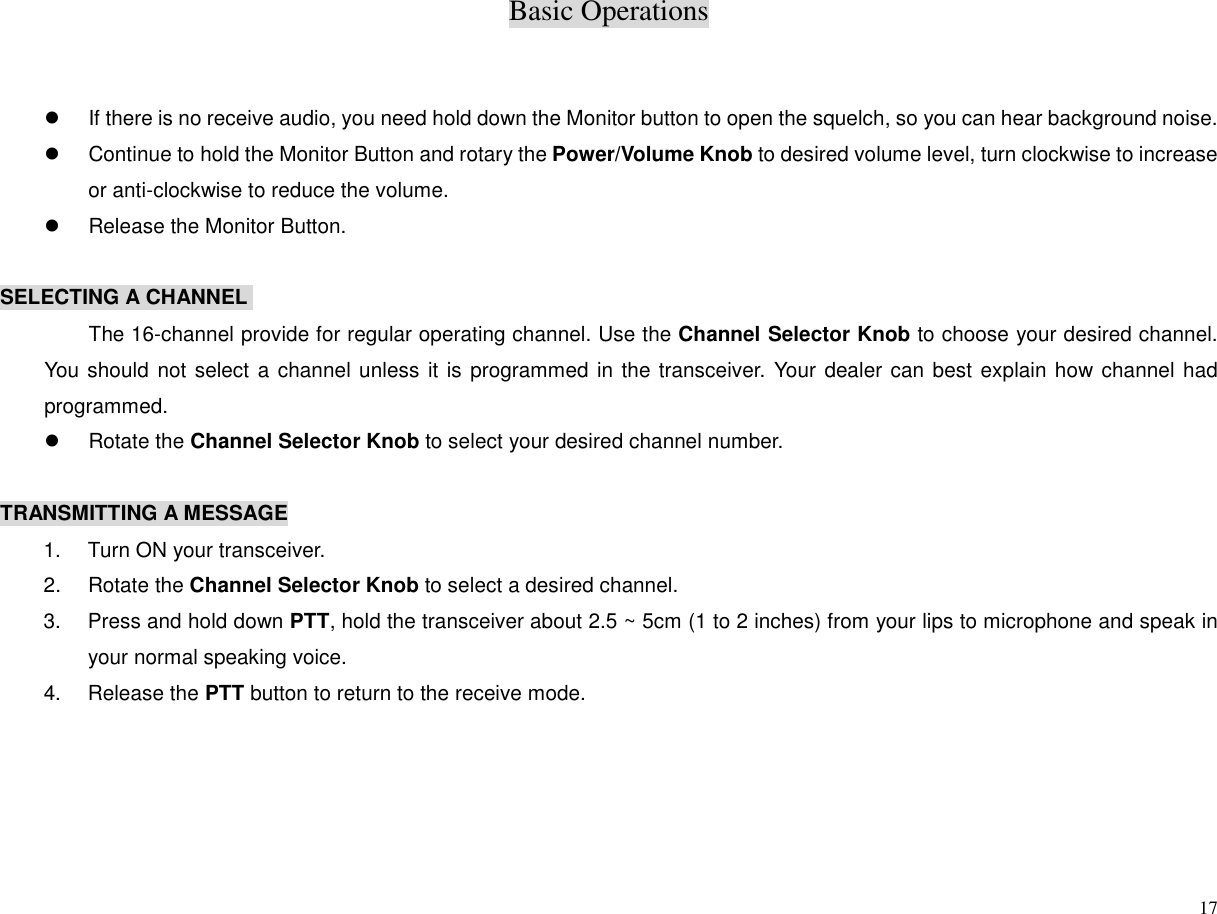 Basic Operations17z  If there is no receive audio, you need hold down the Monitor button to open the squelch, so you can hear background noise.z  Continue to hold the Monitor Button and rotary the Power/Volume Knob to desired volume level, turn clockwise to increaseor anti-clockwise to reduce the volume.z  Release the Monitor Button.SELECTING A CHANNELThe 16-channel provide for regular operating channel. Use the Channel Selector Knob to choose your desired channel.You should not select a channel unless it is programmed in the transceiver. Your dealer can best explain how channel hadprogrammed.z Rotate the Channel Selector Knob to select your desired channel number.TRANSMITTING A MESSAGE1.  Turn ON your transceiver.2. Rotate the Channel Selector Knob to select a desired channel.3. Press and hold down PTT, hold the transceiver about 2.5 ~ 5cm (1 to 2 inches) from your lips to microphone and speak inyour normal speaking voice.4. Release the PTT button to return to the receive mode.
