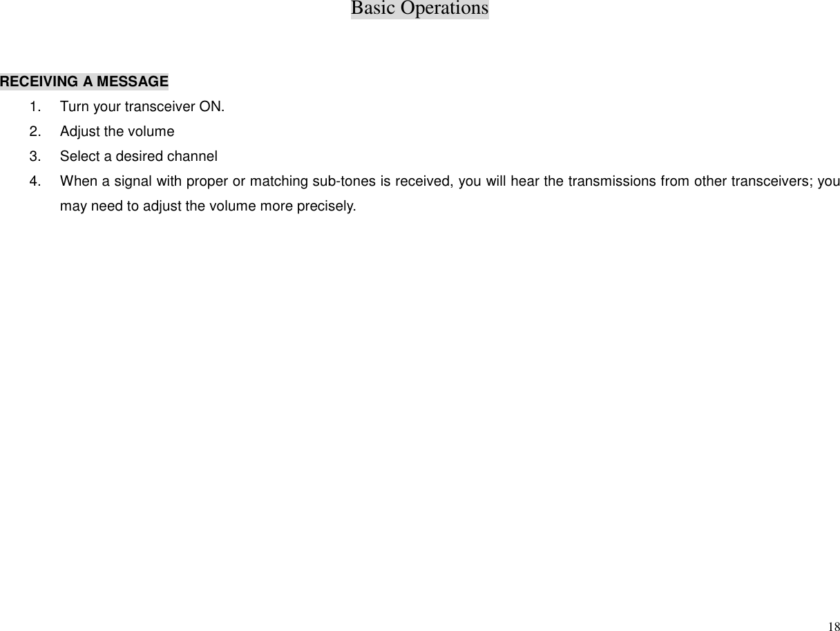 Basic Operations18RECEIVING A MESSAGE1.  Turn your transceiver ON.2.  Adjust the volume3.  Select a desired channel4.  When a signal with proper or matching sub-tones is received, you will hear the transmissions from other transceivers; youmay need to adjust the volume more precisely.