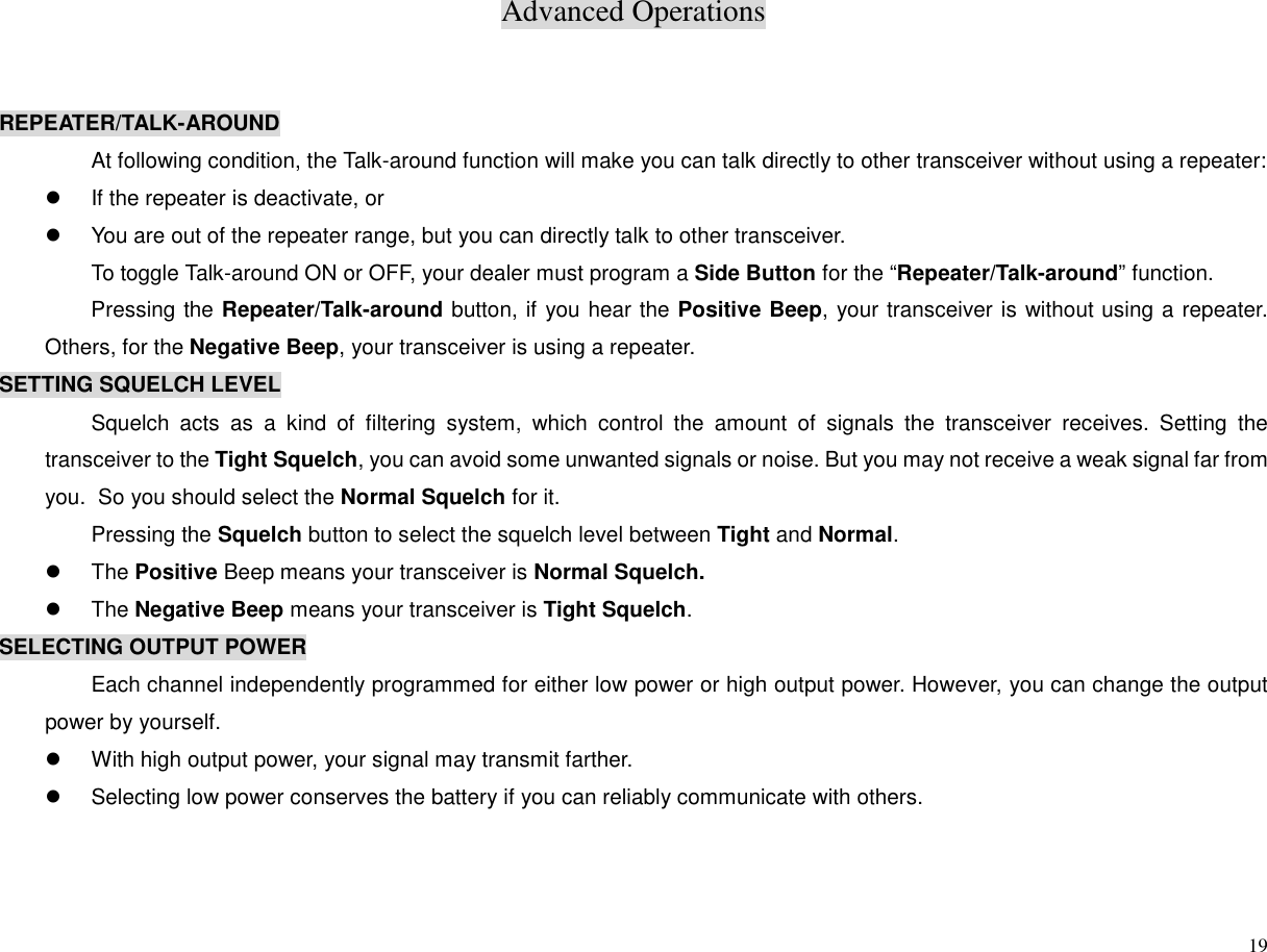 Advanced Operations19REPEATER/TALK-AROUNDAt following condition, the Talk-around function will make you can talk directly to other transceiver without using a repeater:z  If the repeater is deactivate, orz  You are out of the repeater range, but you can directly talk to other transceiver.To toggle Talk-around ON or OFF, your dealer must program a Side Button for the “Repeater/Talk-around” function.Pressing the Repeater/Talk-around button, if you hear the Positive Beep, your transceiver is without using a repeater.Others, for the Negative Beep, your transceiver is using a repeater.SETTING SQUELCH LEVELSquelch acts as a kind of filtering system, which control the amount of signals the transceiver receives. Setting thetransceiver to the Tight Squelch, you can avoid some unwanted signals or noise. But you may not receive a weak signal far fromyou.  So you should select the Normal Squelch for it.Pressing the Squelch button to select the squelch level between Tight and Normal.z The Positive Beep means your transceiver is Normal Squelch.z The Negative Beep means your transceiver is Tight Squelch.SELECTING OUTPUT POWEREach channel independently programmed for either low power or high output power. However, you can change the outputpower by yourself.z  With high output power, your signal may transmit farther.z  Selecting low power conserves the battery if you can reliably communicate with others.