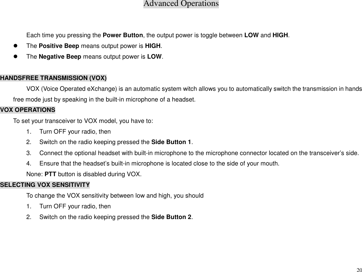 Advanced Operations20Each time you pressing the Power Button, the output power is toggle between LOW and HIGH.z The Positive Beep means output power is HIGH.z The Negative Beep means output power is LOW.HANDSFREE TRANSMISSION (VOX)VOX (Voice Operated eXchange) is an automatic system witch allows you to automatically switch the transmission in handsfree mode just by speaking in the built-in microphone of a headset.VOX OPERATIONSTo set your transceiver to VOX model, you have to:1.  Turn OFF your radio, then2.  Switch on the radio keeping pressed the Side Button 1.3.  Connect the optional headset with built-in microphone to the microphone connector located on the transceiver’s side.4.  Ensure that the headset’s built-in microphone is located close to the side of your mouth.None: PTT button is disabled during VOX.SELECTING VOX SENSITIVITYTo change the VOX sensitivity between low and high, you should1.  Turn OFF your radio, then2.  Switch on the radio keeping pressed the Side Button 2.