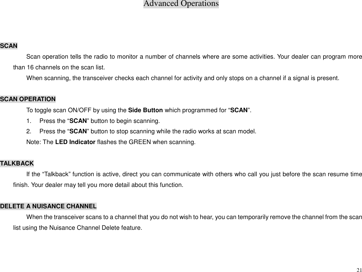 Advanced Operations21SCANScan operation tells the radio to monitor a number of channels where are some activities. Your dealer can program morethan 16 channels on the scan list.When scanning, the transceiver checks each channel for activity and only stops on a channel if a signal is present.SCAN OPERATIONTo toggle scan ON/OFF by using the Side Button which programmed for “SCAN”.1.  Press the “SCAN” button to begin scanning.2.  Press the “SCAN” button to stop scanning while the radio works at scan model.Note: The LED Indicator flashes the GREEN when scanning.TALKBACKIf the “Talkback” function is active, direct you can communicate with others who call you just before the scan resume timefinish. Your dealer may tell you more detail about this function.DELETE A NUISANCE CHANNELWhen the transceiver scans to a channel that you do not wish to hear, you can temporarily remove the channel from the scanlist using the Nuisance Channel Delete feature.