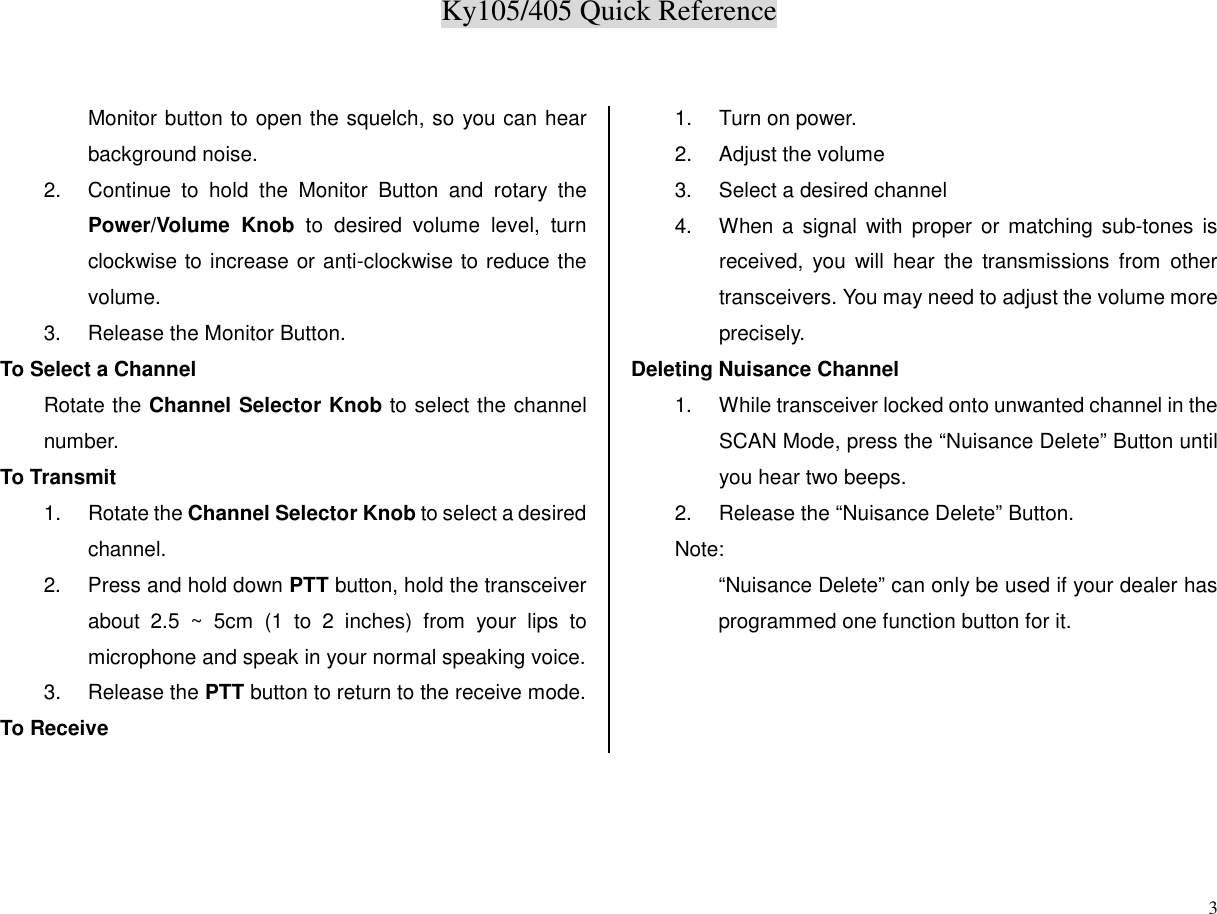 Ky105/405 Quick Reference3Monitor button to open the squelch, so you can hearbackground noise.2.  Continue to hold the Monitor Button and rotary thePower/Volume Knob to desired volume level, turnclockwise to increase or anti-clockwise to reduce thevolume.3.  Release the Monitor Button.To Select a ChannelRotate the Channel Selector Knob to select the channelnumber.To Transmit1. Rotate the Channel Selector Knob to select a desiredchannel.2.  Press and hold down PTT button, hold the transceiverabout 2.5 ~ 5cm (1 to 2 inches) from your lips tomicrophone and speak in your normal speaking voice.3. Release the PTT button to return to the receive mode.To Receive1.  Turn on power.2.  Adjust the volume3.  Select a desired channel4.  When a signal with proper or matching sub-tones isreceived, you will hear the transmissions from othertransceivers. You may need to adjust the volume moreprecisely.Deleting Nuisance Channel1.  While transceiver locked onto unwanted channel in theSCAN Mode, press the “Nuisance Delete” Button untilyou hear two beeps.2.  Release the “Nuisance Delete” Button.Note:“Nuisance Delete” can only be used if your dealer hasprogrammed one function button for it.