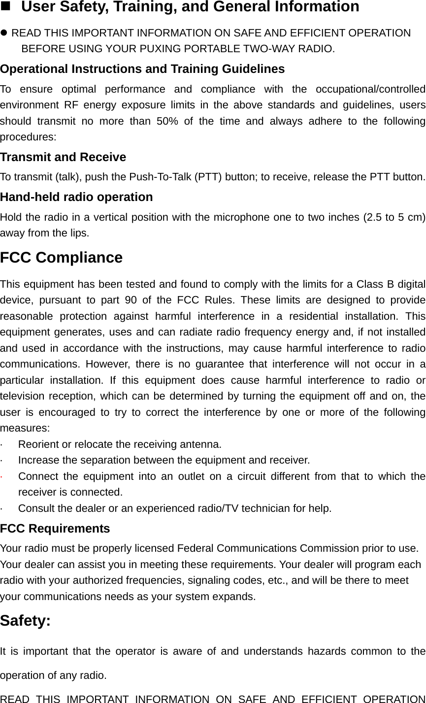  User Safety, Training, and General Information z READ THIS IMPORTANT INFORMATION ON SAFE AND EFFICIENT OPERATION BEFORE USING YOUR PUXING PORTABLE TWO-WAY RADIO. Operational Instructions and Training Guidelines To ensure optimal performance and compliance with the occupational/controlled environment RF energy exposure limits in the above standards and guidelines, users should transmit no more than 50% of the time and always adhere to the following procedures: Transmit and Receive To transmit (talk), push the Push-To-Talk (PTT) button; to receive, release the PTT button. Hand-held radio operation Hold the radio in a vertical position with the microphone one to two inches (2.5 to 5 cm) away from the lips. FCC Compliance This equipment has been tested and found to comply with the limits for a Class B digital device, pursuant to part 90 of the FCC Rules. These limits are designed to provide reasonable protection against harmful interference in a residential installation. This equipment generates, uses and can radiate radio frequency energy and, if not installed and used in accordance with the instructions, may cause harmful interference to radio communications. However, there is no guarantee that interference will not occur in a particular installation. If this equipment does cause harmful interference to radio or television reception, which can be determined by turning the equipment off and on, the user is encouraged to try to correct the interference by one or more of the following measures:  ·  Reorient or relocate the receiving antenna. ·  Increase the separation between the equipment and receiver. ·  Connect the equipment into an outlet on a circuit different from that to which the receiver is connected. ·  Consult the dealer or an experienced radio/TV technician for help. FCC Requirements Your radio must be properly licensed Federal Communications Commission prior to use. Your dealer can assist you in meeting these requirements. Your dealer will program each radio with your authorized frequencies, signaling codes, etc., and will be there to meet your communications needs as your system expands. Safety:   It is important that the operator is aware of and understands hazards common to the operation of any radio. READ THIS IMPORTANT INFORMATION ON SAFE AND EFFICIENT OPERATION 
