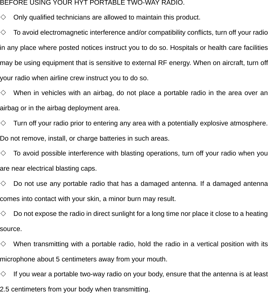 BEFORE USING YOUR HYT PORTABLE TWO-WAY RADIO. ◇  Only qualified technicians are allowed to maintain this product. ◇  To avoid electromagnetic interference and/or compatibility conflicts, turn off your radio in any place where posted notices instruct you to do so. Hospitals or health care facilities may be using equipment that is sensitive to external RF energy. When on aircraft, turn off your radio when airline crew instruct you to do so.   ◇  When in vehicles with an airbag, do not place a portable radio in the area over an airbag or in the airbag deployment area. ◇  Turn off your radio prior to entering any area with a potentially explosive atmosphere. Do not remove, install, or charge batteries in such areas. ◇  To avoid possible interference with blasting operations, turn off your radio when you are near electrical blasting caps.   ◇  Do not use any portable radio that has a damaged antenna. If a damaged antenna comes into contact with your skin, a minor burn may result. ◇  Do not expose the radio in direct sunlight for a long time nor place it close to a heating source. ◇  When transmitting with a portable radio, hold the radio in a vertical position with its microphone about 5 centimeters away from your mouth.   ◇  If you wear a portable two-way radio on your body, ensure that the antenna is at least 2.5 centimeters from your body when transmitting.  