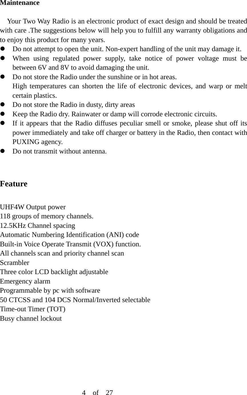 Maintenance  Your Two Way Radio is an electronic product of exact design and should be treated with care .The suggestions below will help you to fulfill any warranty obligations and to enjoy this product for many years. z Do not attempt to open the unit. Non-expert handling of the unit may damage it. z When using regulated power supply, take notice of power voltage must be between 6V and 8V to avoid damaging the unit. z Do not store the Radio under the sunshine or in hot areas. High temperatures can shorten the life of electronic devices, and warp or melt certain plastics. z Do not store the Radio in dusty, dirty areas z Keep the Radio dry. Rainwater or damp will corrode electronic circuits. z If it appears that the Radio diffuses peculiar smell or smoke, please shut off its power immediately and take off charger or battery in the Radio, then contact with PUXING agency. z Do not transmit without antenna.   Feature  UHF4W Output power 118 groups of memory channels. 12.5KHz Channel spacing Automatic Numbering Identification (ANI) code Built-in Voice Operate Transmit (VOX) function. All channels scan and priority channel scan Scrambler Three color LCD backlight adjustable Emergency alarm Programmable by pc with software 50 CTCSS and 104 DCS Normal/Inverted selectable Time-out Timer (TOT) Busy channel lockout                               4  of  27 