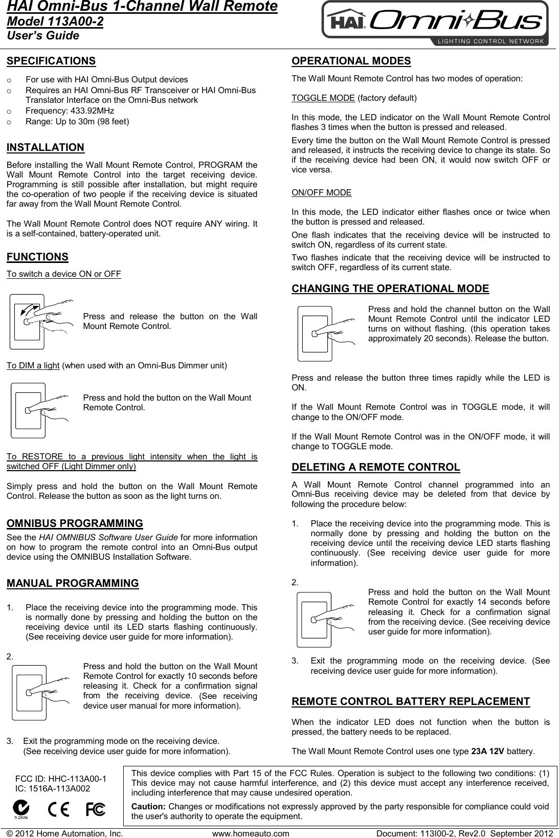 &copy; 2012 Home Automation, Inc. www.homeauto.com Document: 113I00-2, Rev2.0  September 2012  HAI Omni-Bus 1-Channel Wall Remote     Model 113A00-2 User&rsquo;s Guide    SPECIFICATIONS  o For use with HAI Omni-Bus Output devices  o Requires an HAI Omni-Bus RF Transceiver or HAI Omni-Bus Translator Interface on the Omni-Bus network o Frequency: 433.92MHz o Range: Up to 30m (98 feet)  INSTALLATION Before installing the Wall Mount Remote Control, PROGRAM the Wall  Mount Remote Control into the target receiving device. Programming is still possible after installation, but might require the co-operation of two people if the receiving device is situated far away from the Wall Mount Remote Control.  The Wall Mount Remote Control does NOT require ANY wiring. It is a self-contained, battery-operated unit.   FUNCTIONS To switch a device ON or OFF   Press and release the button on the Wall Mount Remote Control.     To DIM a light (when used with an Omni-Bus Dimmer unit)  Press and hold the button on the Wall Mount Remote Control.      To RESTORE to a previous light intensity when the light is switched OFF (Light Dimmer only)  Simply press and hold the button on the Wall  Mount Remote Control. Release the button as soon as the light turns on.  OMNIBUS PROGRAMMING See the HAI OMNIBUS Software User Guide for more information on how to program the remote control into an  Omni-Bus output device using the OMNIBUS Installation Software.  MANUAL PROGRAMMING  1. Place the receiving device into the programming mode. This is normally done by pressing and holding the button on the receiving device until its LED starts flashing continuously. (See receiving device user guide for more information).  2. Press and hold the button on the Wall Mount Remote Control for exactly 10 seconds before releasing it. Check for a confirmation signal from the receiving device. (See receiving device user manual for more information).   3.    Exit the programming mode on the receiving device.         (See receiving device user guide for more information).    OPERATIONAL MODES  The Wall Mount Remote Control has two modes of operation:  TOGGLE MODE (factory default)  In this mode, the LED indicator on the Wall Mount Remote Control flashes 3 times when the button is pressed and released. Every time the button on the Wall Mount Remote Control is pressed and released, it instructs the receiving device to change its state. So if the receiving device had been ON, it would now switch OFF or vice versa.  ON/OFF MODE  In this mode, the LED indicator either flashes once or twice when the button is pressed and released. One flash indicates that the receiving device will be instructed to switch ON, regardless of its current state. Two flashes indicate that the receiving device will be instructed to switch OFF, regardless of its current state.  CHANGING THE OPERATIONAL MODE  Press and hold the channel button on the Wall Mount  Remote Control until the indicator LED turns on without flashing. (this operation takes approximately 20 seconds). Release the button.    Press and release the button three times rapidly while the LED is ON.  If the Wall  Mount Remote Control was in TOGGLE mode, it will change to the ON/OFF mode.  If the Wall Mount Remote Control was in the ON/OFF mode, it will change to TOGGLE mode.  DELETING A REMOTE CONTROL  A Wall  Mount Remote Control channel programmed into an  Omni-Bus receiving device may be deleted from that device by following the procedure below:  1. Place the receiving device into the programming mode. This is normally done by pressing and holding the button on the receiving device until the receiving device LED starts flashing continuously. (See receiving device user guide for more information).  2.  Press and hold the button on the Wall  Mount Remote Control for exactly 14 seconds before releasing it. Check for a confirmation signal from the receiving device. (See receiving device user guide for more information).   3. Exit the programming mode on the receiving device. (See receiving device user guide for more information).   REMOTE CONTROL BATTERY REPLACEMENT  When the indicator LED does not function when the button is pressed, the battery needs to be replaced.   The Wall Mount Remote Control uses one type 23A 12V battery.       FCC ID: HHC-113A00-1    IC: 1516A-113A002          This device complies with Part 15 of the FCC Rules. Operation is subject to the following two conditions: (1) This device may not cause harmful interference, and (2) this device must accept any interference received, including interference that may cause undesired operation.   Caution: Changes or modifications not expressly approved by the party responsible for compliance could void the user's authority to operate the equipment.  