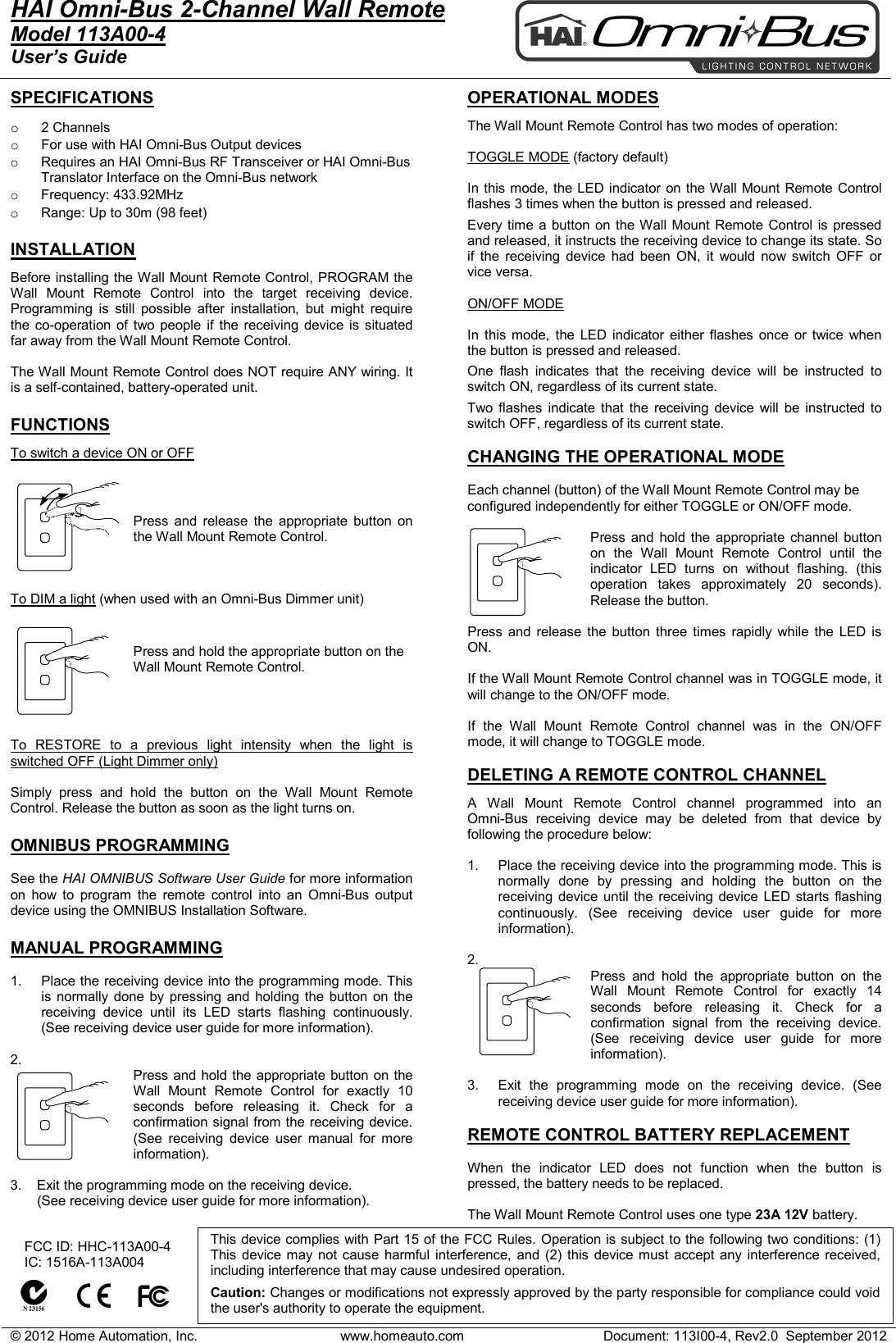 &copy; 2012 Home Automation, Inc. www.homeauto.com Document: 113I00-4, Rev2.0  September 2012  HAI Omni-Bus 2-Channel Wall Remote     Model 113A00-4 User&rsquo;s Guide    SPECIFICATIONS  o 2 Channels o For use with HAI Omni-Bus Output devices  o Requires an HAI Omni-Bus RF Transceiver or HAI Omni-Bus Translator Interface on the Omni-Bus network o Frequency: 433.92MHz o Range: Up to 30m (98 feet)  INSTALLATION Before installing the Wall Mount Remote Control, PROGRAM the Wall Mount Remote Control into the target receiving device. Programming is still possible after installation, but might require the co-operation of two people if the receiving device is situated far away from the Wall Mount Remote Control.  The Wall Mount Remote Control does NOT require ANY wiring. It is a self-contained, battery-operated unit.   FUNCTIONS To switch a device ON or OFF   Press and release the appropriate  button on the Wall Mount Remote Control.     To DIM a light (when used with an Omni-Bus Dimmer unit)  Press and hold the appropriate button on the Wall Mount Remote Control.      To RESTORE to a previous light intensity when the light is switched OFF (Light Dimmer only)  Simply press and hold the button on the Wall Mount Remote Control. Release the button as soon as the light turns on.  OMNIBUS PROGRAMMING  See the HAI OMNIBUS Software User Guide for more information on how to program the remote control into an  Omni-Bus output device using the OMNIBUS Installation Software.  MANUAL PROGRAMMING  1. Place the receiving device into the programming mode. This is normally done by pressing and holding the button on the receiving device until its LED starts flashing continuously. (See receiving device user guide for more information).  2. Press and hold the appropriate button on the Wall Mount Remote Control for exactly 10 seconds before releasing it. Check for a confirmation signal from the receiving device. (See receiving device user manual for more information).  3.    Exit the programming mode on the receiving device.         (See receiving device user guide for more information).   OPERATIONAL MODES  The Wall Mount Remote Control has two modes of operation:  TOGGLE MODE (factory default)  In this mode, the LED indicator on the Wall Mount Remote Control flashes 3 times when the button is pressed and released. Every time a button on the Wall Mount Remote Control is pressed and released, it instructs the receiving device to change its state. So if the receiving device had been ON, it would now switch OFF or vice versa.  ON/OFF MODE  In this mode, the LED indicator either flashes once or twice when the button is pressed and released. One flash indicates that the receiving device will be instructed to switch ON, regardless of its current state. Two flashes indicate that the receiving device will be instructed to switch OFF, regardless of its current state.  CHANGING THE OPERATIONAL MODE  Each channel (button) of the Wall Mount Remote Control may be configured independently for either TOGGLE or ON/OFF mode.  Press and hold the appropriate  channel button on the Wall Mount Remote Control until the indicator LED turns on without flashing. (this operation takes approximately 20 seconds). Release the button.  Press and release the button three times rapidly while the LED is ON.  If the Wall Mount Remote Control channel was in TOGGLE mode, it will change to the ON/OFF mode.  If the Wall Mount Remote Control  channel  was in the ON/OFF mode, it will change to TOGGLE mode.  DELETING A REMOTE CONTROL CHANNEL  A  Wall Mount Remote Control channel programmed into an  Omni-Bus receiving device may be deleted from that device by following the procedure below:  1. Place the receiving device into the programming mode. This is normally done by pressing and holding the button on the receiving device until the receiving device LED starts flashing continuously. (See receiving device user guide for more information).  2.  Press  and hold the appropriate  button on the Wall Mount Remote Control for exactly 14 seconds before releasing it. Check for a confirmation signal from the receiving device. (See receiving device user guide for more information).  3. Exit the programming mode on the receiving device. (See receiving device user guide for more information).  REMOTE CONTROL BATTERY REPLACEMENT  When the indicator LED does not function when the button is pressed, the battery needs to be replaced.   The Wall Mount Remote Control uses one type 23A 12V battery.      FCC ID: HHC-113A00-4    IC: 1516A-113A004          This device complies with Part 15 of the FCC Rules. Operation is subject to the following two conditions: (1) This device may not cause harmful interference, and (2) this device must accept any interference received, including interference that may cause undesired operation.   Caution: Changes or modifications not expressly approved by the party responsible for compliance could void the user's authority to operate the equipment.  