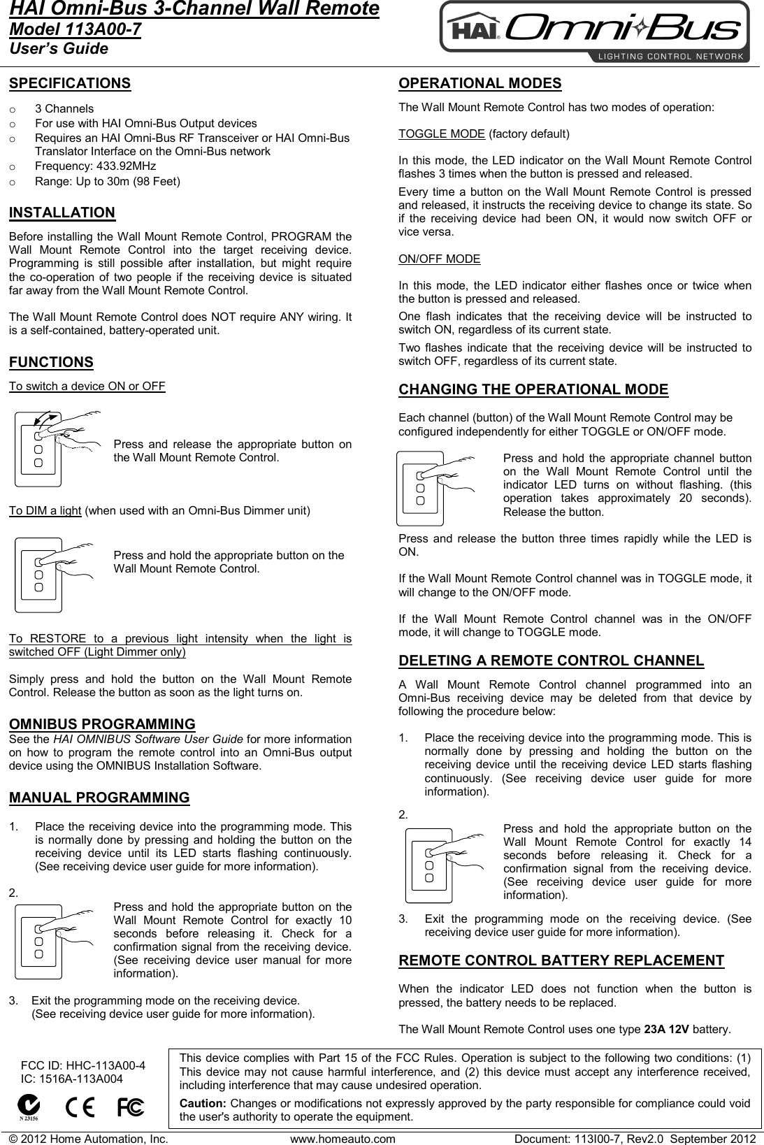 &copy; 2012 Home Automation, Inc. www.homeauto.com Document: 113I00-7, Rev2.0  September 2012  HAI Omni-Bus 3-Channel Wall Remote     Model 113A00-7 User&rsquo;s Guide    SPECIFICATIONS  o  3 Channels o For use with HAI Omni-Bus Output devices  o Requires an HAI Omni-Bus RF Transceiver or HAI Omni-Bus Translator Interface on the Omni-Bus network o Frequency: 433.92MHz o Range: Up to 30m (98 Feet)  INSTALLATION Before installing the Wall Mount Remote Control, PROGRAM the Wall Mount Remote Control into the target receiving device. Programming is still possible after installation, but might require the co-operation of two people if the receiving device is situated far away from the Wall Mount Remote Control.  The Wall Mount Remote Control does NOT require ANY wiring. It is a self-contained, battery-operated unit.   FUNCTIONS To switch a device ON or OFF   Press and release the appropriate  button on the Wall Mount Remote Control.     To DIM a light (when used with an Omni-Bus Dimmer unit)  Press and hold the appropriate button on the Wall Mount Remote Control.      To RESTORE to a previous light intensity when the light is switched OFF (Light Dimmer only)  Simply press and hold the button on the Wall Mount Remote Control. Release the button as soon as the light turns on.  OMNIBUS PROGRAMMING See the HAI OMNIBUS Software User Guide for more information on how to program the remote control into an  Omni-Bus output device using the OMNIBUS Installation Software.  MANUAL PROGRAMMING  1. Place the receiving device into the programming mode. This is normally done by pressing and holding the button on the receiving device until its LED starts flashing continuously. (See receiving device user guide for more information).  2. Press and hold the appropriate button on the Wall Mount Remote Control for exactly 10 seconds before releasing it. Check for a confirmation signal from the receiving device. (See receiving device user manual for more information).  3.    Exit the programming mode on the receiving device.         (See receiving device user guide for more information).   OPERATIONAL MODES  The Wall Mount Remote Control has two modes of operation:  TOGGLE MODE (factory default)  In this mode, the LED indicator on the Wall Mount Remote Control flashes 3 times when the button is pressed and released. Every time a button on the Wall Mount Remote Control is pressed and released, it instructs the receiving device to change its state. So if the receiving device had been ON, it would now switch OFF or vice versa.  ON/OFF MODE  In this mode, the LED indicator either flashes once or twice when the button is pressed and released. One flash indicates that the receiving device will be instructed to switch ON, regardless of its current state. Two flashes indicate that the receiving device will be instructed to switch OFF, regardless of its current state.  CHANGING THE OPERATIONAL MODE  Each channel (button) of the Wall Mount Remote Control may be configured independently for either TOGGLE or ON/OFF mode.  Press and hold the appropriate  channel button on the Wall Mount Remote Control until the indicator LED turns on without flashing. (this operation takes approximately 20 seconds). Release the button.  Press and release the button three times rapidly while the LED is ON.  If the Wall Mount Remote Control channel was in TOGGLE mode, it will change to the ON/OFF mode.  If the Wall Mount Remote Control  channel  was in the ON/OFF mode, it will change to TOGGLE mode.  DELETING A REMOTE CONTROL CHANNEL  A  Wall Mount Remote Control channel programmed into an  Omni-Bus receiving device may be deleted from that device by following the procedure below:  1. Place the receiving device into the programming mode. This is normally done by pressing and holding the button on the receiving device until the receiving device LED starts flashing continuously. (See receiving device user guide for more information).  2.  Press and hold the appropriate  button on the Wall Mount Remote Control for exactly 14 seconds before releasing it. Check for a confirmation signal from the receiving device. (See receiving device user guide for more information).  3. Exit the programming mode on the receiving device. (See receiving device user guide for more information).  REMOTE CONTROL BATTERY REPLACEMENT  When the indicator LED does not function when the button is pressed, the battery needs to be replaced.   The Wall Mount Remote Control uses one type 23A 12V battery.      FCC ID: HHC-113A00-4    IC: 1516A-113A004          This device complies with Part 15 of the FCC Rules. Operation is subject to the following two conditions: (1) This device may not cause harmful interference, and (2) this device must accept any interference received, including interference that may cause undesired operation.   Caution: Changes or modifications not expressly approved by the party responsible for compliance could void the user's authority to operate the equipment.  