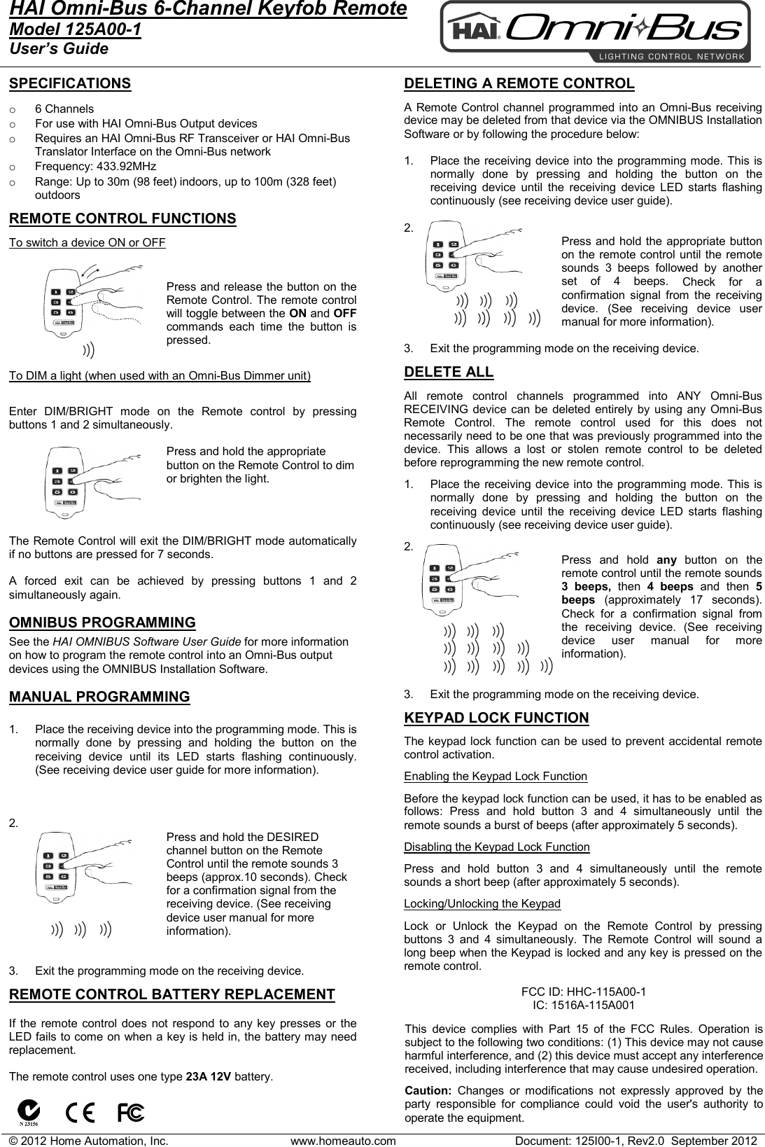 &copy; 2012 Home Automation, Inc. www.homeauto.com Document: 125I00-1, Rev2.0  September 2012  HAI Omni-Bus 6-Channel Keyfob Remote Model 125A00-1 User&rsquo;s Guide    SPECIFICATIONS  o 6 Channels o For use with HAI Omni-Bus Output devices  o Requires an HAI Omni-Bus RF Transceiver or HAI Omni-Bus Translator Interface on the Omni-Bus network o Frequency: 433.92MHz o Range: Up to 30m (98 feet) indoors, up to 100m (328 feet) outdoors  REMOTE CONTROL FUNCTIONS To switch a device ON or OFF  Press and release the button on the Remote Control. The remote control will toggle between the ON and OFF commands each time the button is pressed.  To DIM a light (when used with an Omni-Bus Dimmer unit)  Enter DIM/BRIGHT mode on the Remote control by pressing buttons 1 and 2 simultaneously.   Press and hold the appropriate button on the Remote Control to dim or brighten the light.     The Remote Control will exit the DIM/BRIGHT mode automatically if no buttons are pressed for 7 seconds.  A forced exit can be achieved by pressing buttons 1 and 2 simultaneously again.  OMNIBUS PROGRAMMING See the HAI OMNIBUS Software User Guide for more information on how to program the remote control into an Omni-Bus output devices using the OMNIBUS Installation Software.  MANUAL PROGRAMMING  1. Place the receiving device into the programming mode. This is normally done by pressing and holding the button on the receiving device until its LED starts flashing continuously. (See receiving device user guide for more information).    2.   Press and hold the DESIRED channel button on the Remote Control until the remote sounds 3 beeps (approx.10 seconds). Check for a confirmation signal from the receiving device. (See receiving device user manual for more information).   3. Exit the programming mode on the receiving device.   REMOTE CONTROL BATTERY REPLACEMENT  If the remote control does not respond to any key presses or the LED fails to come on when a key is held in, the battery may need replacement.  The remote control uses one type 23A 12V battery.                      DELETING A REMOTE CONTROL  A Remote Control channel programmed into an Omni-Bus receiving device may be deleted from that device via the OMNIBUS Installation Software or by following the procedure below:  1. Place the receiving device into the programming mode. This is normally done by pressing and holding the button on the receiving device until the receiving device LED starts flashing continuously (see receiving device user guide).  2.   Press and hold the appropriate button on the remote control until the remote sounds  3 beeps followed by another set of 4 beeps. Check for a confirmation signal from the receiving device. (See receiving device user manual for more information).  3. Exit the programming mode on the receiving device.  DELETE ALL  All remote control channels programmed into ANY Omni-Bus RECEIVING device can be deleted entirely by using any Omni-Bus Remote Control. The remote control used for this does not necessarily need to be one that was previously programmed into the device. This allows a lost or stolen remote control to be deleted before reprogramming the new remote control.   1. Place the receiving device into the programming mode. This is normally done by pressing and holding the button on the receiving device until the receiving device LED starts flashing continuously (see receiving device user guide).  2.   Press and hold any button on the remote control until the remote sounds 3 beeps, then  4 beeps and then 5 beeps  (approximately 17 seconds). Check for a confirmation signal from the receiving device. (See receiving device user manual for more information).   3. Exit the programming mode on the receiving device.  KEYPAD LOCK FUNCTION  The keypad lock function can be used to prevent accidental remote control activation.  Enabling the Keypad Lock Function  Before the keypad lock function can be used, it has to be enabled as follows: Press and hold button 3 and 4 simultaneously until the remote sounds a burst of beeps (after approximately 5 seconds).   Disabling the Keypad Lock Function  Press and hold button 3 and 4 simultaneously until the remote sounds a short beep (after approximately 5 seconds).   Locking/Unlocking the Keypad  Lock or Unlock the Keypad on the Remote Control by pressing buttons 3 and 4 simultaneously. The Remote Control will sound a long beep when the Keypad is locked and any key is pressed on the remote control.          FCC ID: HHC-115A00-1 IC: 1516A-115A001  This device complies with Part 15 of the FCC Rules. Operation is subject to the following two conditions: (1) This device may not cause harmful interference, and (2) this device must accept any interference received, including interference that may cause undesired operation.   Caution:  Changes or modifications not expressly approved by the party responsible for compliance could void the user's authority to operate the equipment.  