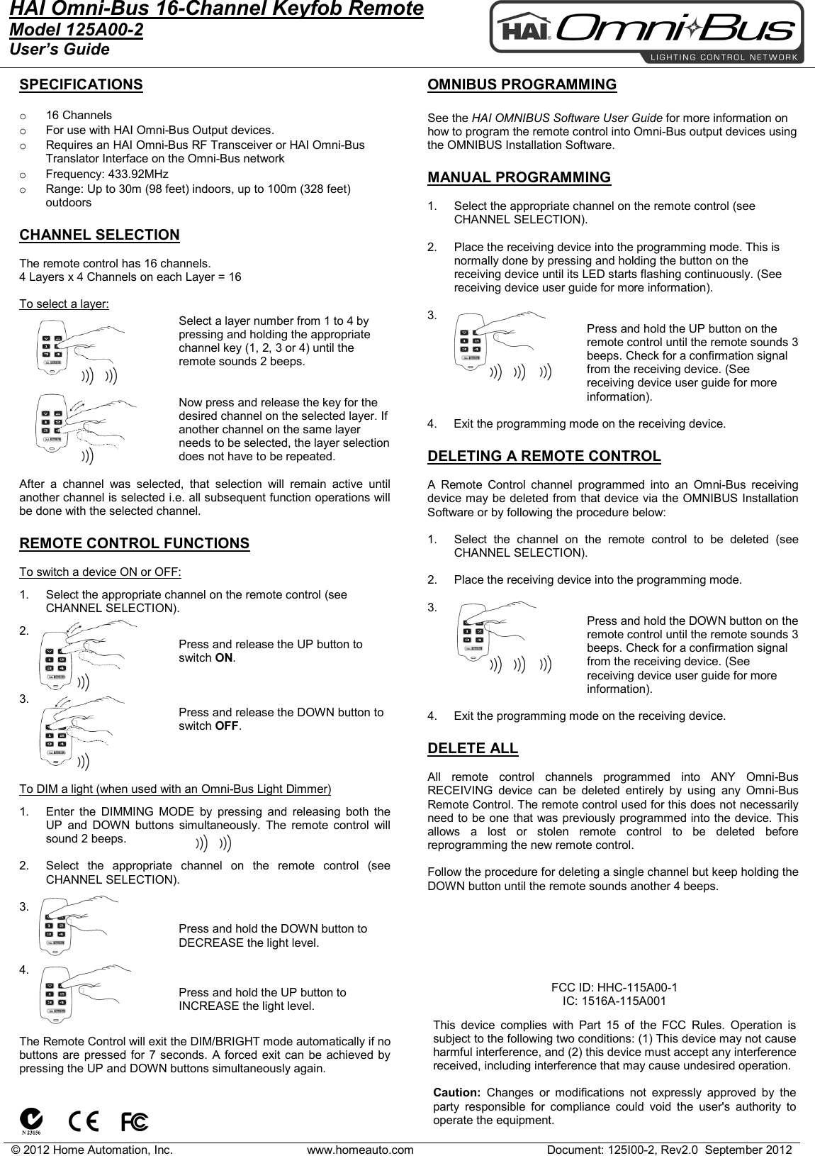 &copy; 2012 Home Automation, Inc. www.homeauto.com Document: 125I00-2, Rev2.0  September 2012  HAI Omni-Bus 16-Channel Keyfob Remote Model 125A00-2 User&rsquo;s Guide    SPECIFICATIONS  o  16 Channels o For use with HAI Omni-Bus Output devices.  o Requires an HAI Omni-Bus RF Transceiver or HAI Omni-Bus Translator Interface on the Omni-Bus network o Frequency: 433.92MHz o Range: Up to 30m (98 feet) indoors, up to 100m (328 feet) outdoors  CHANNEL SELECTION  The remote control has 16 channels. 4 Layers x 4 Channels on each Layer = 16   To select a layer:  Select a layer number from 1 to 4 by pressing and holding the appropriate channel key (1, 2, 3 or 4) until the remote sounds 2 beeps.   Now press and release the key for the desired channel on the selected layer. If another channel on the same layer needs to be selected, the layer selection does not have to be repeated.  After a channel was selected, that selection will remain active until another channel is selected i.e. all subsequent function operations will be done with the selected channel.  REMOTE CONTROL FUNCTIONS  To switch a device ON or OFF: 1. Select the appropriate channel on the remote control (see CHANNEL SELECTION). 2. Press and release the UP button to switch ON.   3. Press and release the DOWN button to switch OFF.    To DIM a light (when used with an Omni-Bus Light Dimmer) 1. Enter the DIMMING MODE by pressing and releasing both the UP  and  DOWN  buttons simultaneously. The remote control will sound 2 beeps.   2. Select the appropriate channel on the remote control (see CHANNEL SELECTION).  3. Press and hold the DOWN button to DECREASE the light level.   4. Press and hold the UP button to INCREASE the light level.    The Remote Control will exit the DIM/BRIGHT mode automatically if no buttons are pressed for 7 seconds. A forced exit can be achieved by pressing the UP and DOWN buttons simultaneously again.    OMNIBUS PROGRAMMING  See the HAI OMNIBUS Software User Guide for more information on how to program the remote control into Omni-Bus output devices using the OMNIBUS Installation Software.  MANUAL PROGRAMMING  1. Select the appropriate channel on the remote control (see CHANNEL SELECTION).  2. Place the receiving device into the programming mode. This is normally done by pressing and holding the button on the receiving device until its LED starts flashing continuously. (See receiving device user guide for more information).  3. Press and hold the UP button on the remote control until the remote sounds 3 beeps. Check for a confirmation signal from the receiving device. (See receiving device user guide for more information).  4.     Exit the programming mode on the receiving device.  DELETING A REMOTE CONTROL  A Remote Control channel programmed into an  Omni-Bus receiving device may be deleted from that device via the OMNIBUS Installation Software or by following the procedure below:  1. Select the channel on the remote control to be deleted (see CHANNEL SELECTION).  2. Place the receiving device into the programming mode.   3. Press and hold the DOWN button on the remote control until the remote sounds 3 beeps. Check for a confirmation signal from the receiving device. (See receiving device user guide for more information).  4.     Exit the programming mode on the receiving device.  DELETE ALL  All remote control channels programmed into ANY Omni-Bus RECEIVING device can be deleted entirely by using any Omni-Bus Remote Control. The remote control used for this does not necessarily need to be one that was previously programmed into the device. This allows a lost or stolen remote control to be deleted before reprogramming the new remote control.   Follow the procedure for deleting a single channel but keep holding the DOWN button until the remote sounds another 4 beeps.             FCC ID: HHC-115A00-1 IC: 1516A-115A001  This device complies with Part 15 of the FCC Rules. Operation is subject to the following two conditions: (1) This device may not cause harmful interference, and (2) this device must accept any interference received, including interference that may cause undesired operation.   Caution:  Changes or modifications not expressly approved by the party responsible for compliance could void the user's authority to operate the equipment.  