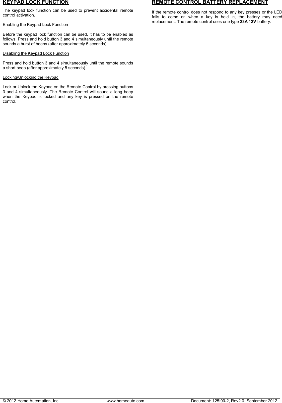 &copy; 2012 Home Automation, Inc. www.homeauto.com Document: 125I00-2, Rev2.0  September 2012  KEYPAD LOCK FUNCTION  The keypad lock function can be used to prevent accidental remote control activation.  Enabling the Keypad Lock Function  Before the keypad lock function can be used, it has to be enabled as follows: Press and hold button 3 and 4 simultaneously until the remote sounds a burst of beeps (after approximately 5 seconds).   Disabling the Keypad Lock Function  Press and hold button 3 and 4 simultaneously until the remote sounds a short beep (after approximately 5 seconds).   Locking/Unlocking the Keypad  Lock or Unlock the Keypad on the Remote Control by pressing buttons 3 and 4 simultaneously. The Remote Control will sound a long beep when the Keypad is locked and any key is pressed on the remote control. REMOTE CONTROL BATTERY REPLACEMENT  If the remote control does not respond to any key presses or the LED fails to come on when a key is held in, the battery may need replacement. The remote control uses one type 23A 12V battery. 