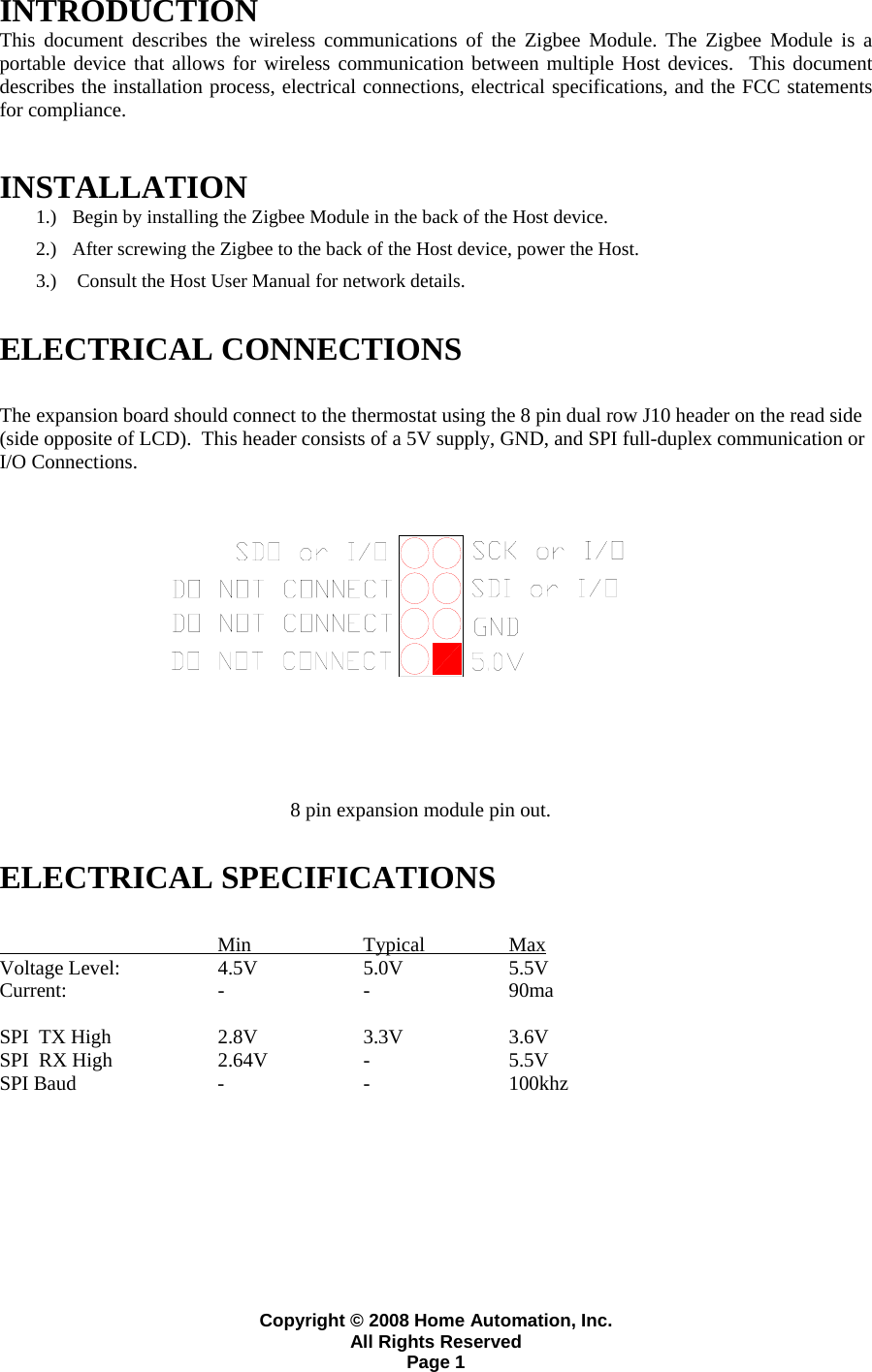 Copyright &copy; 2008 Home Automation, Inc. All Rights Reserved Page 1 INTRODUCTION  This document describes the wireless communications of the Zigbee Module. The Zigbee Module is a portable device that allows for wireless communication between multiple Host devices.  This document describes the installation process, electrical connections, electrical specifications, and the FCC statements for compliance. INSTALLATION  1.) Begin by installing the Zigbee Module in the back of the Host device.   2.) After screwing the Zigbee to the back of the Host device, power the Host.  3.)  Consult the Host User Manual for network details.    ELECTRICAL CONNECTIONS  The expansion board should connect to the thermostat using the 8 pin dual row J10 header on the read side (side opposite of LCD).  This header consists of a 5V supply, GND, and SPI full-duplex communication or I/O Connections.       8 pin expansion module pin out.  ELECTRICAL SPECIFICATIONS     Min  Typical  Max Voltage Level:       4.5V    5.0V    5.5V Current:   -  -  90ma   SPI  TX High  2.8V  3.3V  3.6V SPI  RX High  2.64V  -  5.5V  SPI Baud  -  -  100khz    