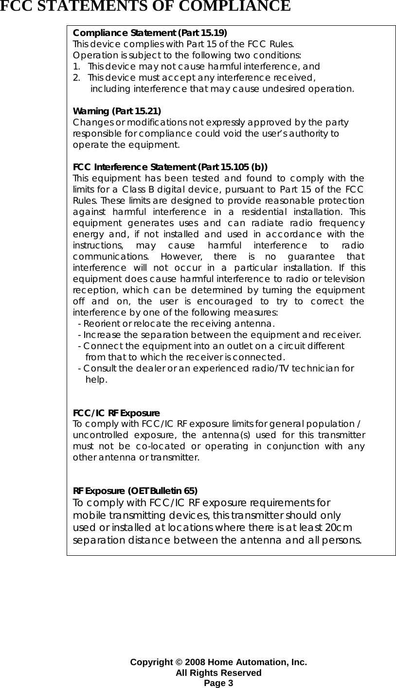 Copyright &copy; 2008 Home Automation, Inc. All Rights Reserved Page 3 FCC STATEMENTS OF COMPLIANCE  Compliance Statement (Part 15.19) This device complies with Part 15 of the FCC Rules.  Operation is subject to the following two conditions:  1.   This device may not cause harmful interference, and  2.   This device must accept any interference received,         including interference that may cause undesired operation.  Warning (Part 15.21) Changes or modifications not expressly approved by the party  responsible for compliance could void the user&rsquo;s authority to  operate the equipment.  FCC Interference Statement (Part 15.105 (b)) This equipment has been tested and found to comply with the limits for a Class B digital device, pursuant to Part 15 of the FCC Rules. These limits are designed to provide reasonable protection against harmful interference in a residential installation. This equipment generates uses and can radiate radio frequency energy and, if not installed and used in accordance with the instructions, may cause harmful interference to radio communications. However, there is no guarantee that interference will not occur in a particular installation. If this equipment does cause harmful interference to radio or television reception, which can be determined by turning the equipment off and on, the user is encouraged to try to correct the interference by one of the following measures:   - Reorient or relocate the receiving antenna.   - Increase the separation between the equipment and receiver.   - Connect the equipment into an outlet on a circuit different       from that to which the receiver is connected.   - Consult the dealer or an experienced radio/TV technician for       help.   FCC/IC RF Exposure To comply with FCC/IC RF exposure limits for general population / uncontrolled exposure, the antenna(s) used for this transmitter must not be co-located or operating in conjunction with any other antenna or transmitter.   RF Exposure (OET Bulletin 65) To comply with FCC/IC RF exposure requirements for mobile transmitting devices, this transmitter should only used or installed at locations where there is at least 20cm separation distance between the antenna and all persons.          