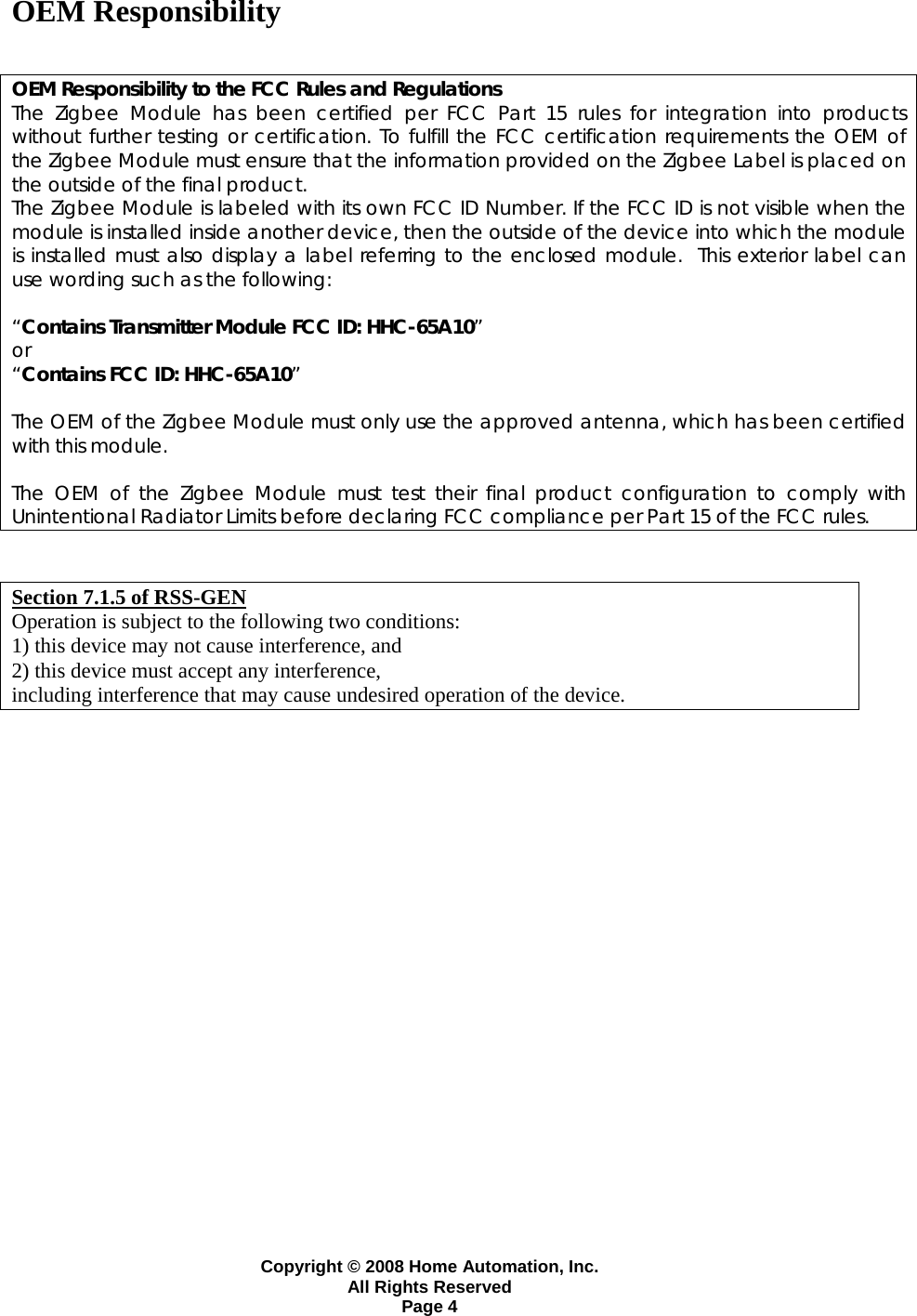Copyright &copy; 2008 Home Automation, Inc. All Rights Reserved Page 4 OEM Responsibility   OEM Responsibility to the FCC Rules and Regulations The Zigbee Module has been certified per FCC Part 15 rules for integration into products without further testing or certification. To fulfill the FCC certification requirements the OEM of the Zigbee Module must ensure that the information provided on the Zigbee Label is placed on the outside of the final product.   The Zigbee Module is labeled with its own FCC ID Number. If the FCC ID is not visible when the module is installed inside another device, then the outside of the device into which the module is installed must also display a label referring to the enclosed module.  This exterior label can use wording such as the following:   &ldquo;Contains Transmitter Module FCC ID: HHC-65A10&rdquo; or  &ldquo;Contains FCC ID: HHC-65A10&rdquo;   The OEM of the Zigbee Module must only use the approved antenna, which has been certified with this module.  The OEM of the Zigbee Module must test their final product configuration to comply with Unintentional Radiator Limits before declaring FCC compliance per Part 15 of the FCC rules.   Section 7.1.5 of RSS-GEN Operation is subject to the following two conditions:  1) this device may not cause interference, and 2) this device must accept any interference,   including interference that may cause undesired operation of the device.      