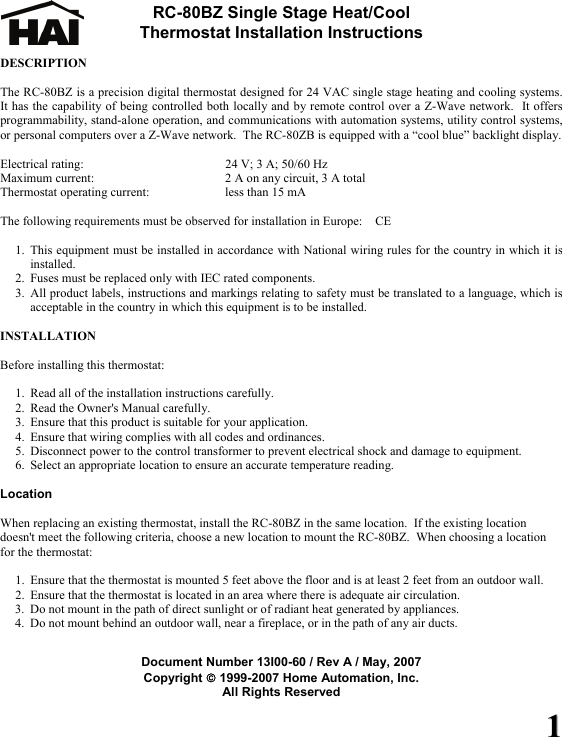 11 RC-80BZ Single Stage Heat/Cool  Thermostat Installation Instructions  DESCRIPTION  The RC-80BZ is a precision digital thermostat designed for 24 VAC single stage heating and cooling systems.  It has the capability of being controlled both locally and by remote control over a Z-Wave network.  It offers programmability, stand-alone operation, and communications with automation systems, utility control systems, or personal computers over a Z-Wave network.  The RC-80ZB is equipped with a &ldquo;cool blue&rdquo; backlight display.  Electrical rating:    24 V; 3 A; 50/60 Hz Maximum current:    2 A on any circuit, 3 A total Thermostat operating current:   less than 15 mA  The following requirements must be observed for installation in Europe:  CE  1. This equipment must be installed in accordance with National wiring rules for the country in which it is installed. 2. Fuses must be replaced only with IEC rated components. 3. All product labels, instructions and markings relating to safety must be translated to a language, which is acceptable in the country in which this equipment is to be installed.  INSTALLATION  Before installing this thermostat:  1. Read all of the installation instructions carefully. 2. Read the Owner's Manual carefully. 3. Ensure that this product is suitable for your application. 4. Ensure that wiring complies with all codes and ordinances. 5. Disconnect power to the control transformer to prevent electrical shock and damage to equipment. 6. Select an appropriate location to ensure an accurate temperature reading.  Location  When replacing an existing thermostat, install the RC-80BZ in the same location.  If the existing location doesn't meet the following criteria, choose a new location to mount the RC-80BZ.  When choosing a location for the thermostat:  1. Ensure that the thermostat is mounted 5 feet above the floor and is at least 2 feet from an outdoor wall. 2. Ensure that the thermostat is located in an area where there is adequate air circulation. 3. Do not mount in the path of direct sunlight or of radiant heat generated by appliances. 4. Do not mount behind an outdoor wall, near a fireplace, or in the path of any air ducts.   Document Number 13I00-60 / Rev A / May, 2007 Copyright &copy; 1999-2007 Home Automation, Inc. All Rights Reserved 
