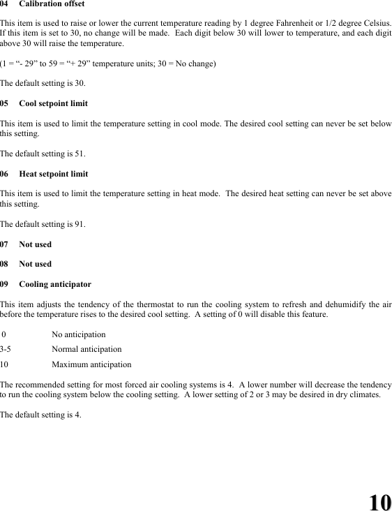 1100 04 Calibration offset  This item is used to raise or lower the current temperature reading by 1 degree Fahrenheit or 1/2 degree Celsius.  If this item is set to 30, no change will be made.  Each digit below 30 will lower to temperature, and each digit above 30 will raise the temperature.  (1 = &ldquo;- 29&rdquo; to 59 = &ldquo;+ 29&rdquo; temperature units; 30 = No change)  The default setting is 30.  05  Cool setpoint limit  This item is used to limit the temperature setting in cool mode. The desired cool setting can never be set below this setting.  The default setting is 51.  06  Heat setpoint limit  This item is used to limit the temperature setting in heat mode.  The desired heat setting can never be set above this setting.  The default setting is 91.  07 Not used  08 Not used  09 Cooling anticipator  This item adjusts the tendency of the thermostat to run the cooling system to refresh and dehumidify the air before the temperature rises to the desired cool setting.  A setting of 0 will disable this feature.   0    No anticipation  3-5   Normal anticipation  10   Maximum anticipation  The recommended setting for most forced air cooling systems is 4.  A lower number will decrease the tendency to run the cooling system below the cooling setting.  A lower setting of 2 or 3 may be desired in dry climates.    The default setting is 4.   