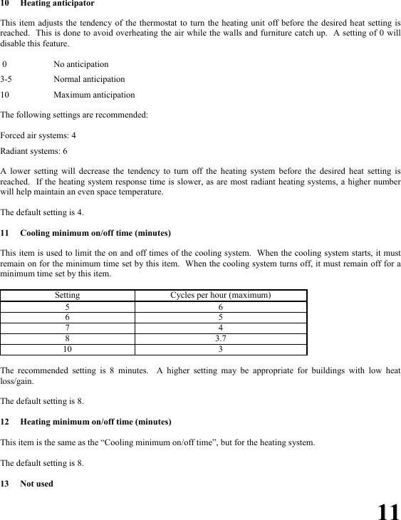 1111 10 Heating anticipator  This item adjusts the tendency of the thermostat to turn the heating unit off before the desired heat setting is reached.  This is done to avoid overheating the air while the walls and furniture catch up.  A setting of 0 will disable this feature.     0    No anticipation  3-5   Normal anticipation  10   Maximum anticipation  The following settings are recommended:  Forced air systems: 4  Radiant systems: 6  A lower setting will decrease the tendency to turn off the heating system before the desired heat setting is reached.  If the heating system response time is slower, as are most radiant heating systems, a higher number will help maintain an even space temperature.  The default setting is 4.  11  Cooling minimum on/off time (minutes)  This item is used to limit the on and off times of the cooling system.  When the cooling system starts, it must remain on for the minimum time set by this item.  When the cooling system turns off, it must remain off for a minimum time set by this item.    Setting  Cycles per hour (maximum) 5 6 6 5 7 4 8 3.7 10 3  The recommended setting is 8 minutes.  A higher setting may be appropriate for buildings with low heat loss/gain.  The default setting is 8.  12  Heating minimum on/off time (minutes)  This item is the same as the &ldquo;Cooling minimum on/off time&rdquo;, but for the heating system.  The default setting is 8.  13 Not used 