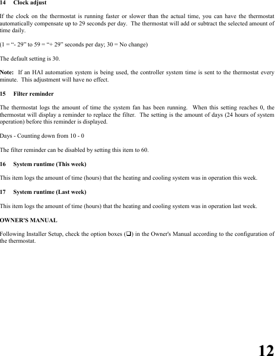 1122  14 Clock adjust  If the clock on the thermostat is running faster or slower than the actual time, you can have the thermostat automatically compensate up to 29 seconds per day.  The thermostat will add or subtract the selected amount of time daily.  (1 = &ldquo;- 29&rdquo; to 59 = &ldquo;+ 29&rdquo; seconds per day; 30 = No change)  The default setting is 30.  Note:  If an HAI automation system is being used, the controller system time is sent to the thermostat every minute.  This adjustment will have no effect.  15 Filter reminder  The thermostat logs the amount of time the system fan has been running.  When this setting reaches 0, the thermostat will display a reminder to replace the filter.  The setting is the amount of days (24 hours of system operation) before this reminder is displayed.  Days - Counting down from 10 - 0  The filter reminder can be disabled by setting this item to 60.  16  System runtime (This week)  This item logs the amount of time (hours) that the heating and cooling system was in operation this week.  17  System runtime (Last week)  This item logs the amount of time (hours) that the heating and cooling system was in operation last week.   OWNER'S MANUAL  Following Installer Setup, check the option boxes () in the Owner's Manual according to the configuration of the thermostat. 