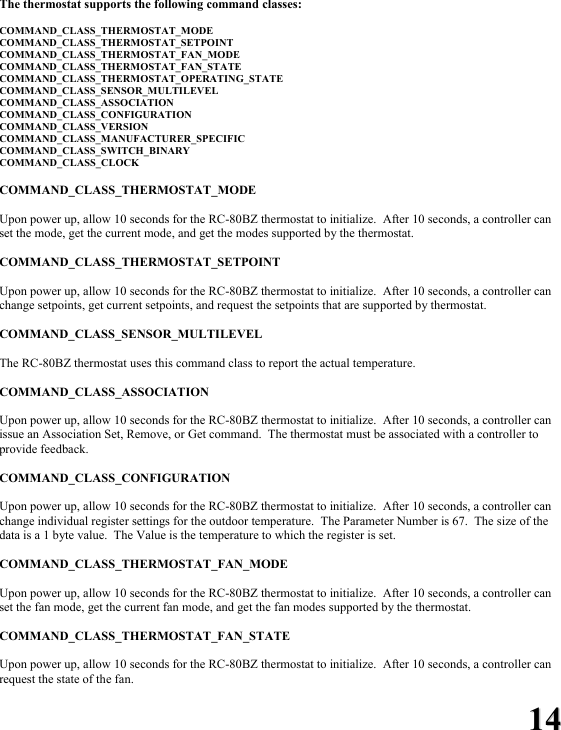 1144 The thermostat supports the following command classes:  COMMAND_CLASS_THERMOSTAT_MODE COMMAND_CLASS_THERMOSTAT_SETPOINT COMMAND_CLASS_THERMOSTAT_FAN_MODE COMMAND_CLASS_THERMOSTAT_FAN_STATE COMMAND_CLASS_THERMOSTAT_OPERATING_STATE COMMAND_CLASS_SENSOR_MULTILEVEL COMMAND_CLASS_ASSOCIATION COMMAND_CLASS_CONFIGURATION COMMAND_CLASS_VERSION COMMAND_CLASS_MANUFACTURER_SPECIFIC COMMAND_CLASS_SWITCH_BINARY COMMAND_CLASS_CLOCK  COMMAND_CLASS_THERMOSTAT_MODE  Upon power up, allow 10 seconds for the RC-80BZ thermostat to initialize.  After 10 seconds, a controller can set the mode, get the current mode, and get the modes supported by the thermostat.  COMMAND_CLASS_THERMOSTAT_SETPOINT  Upon power up, allow 10 seconds for the RC-80BZ thermostat to initialize.  After 10 seconds, a controller can change setpoints, get current setpoints, and request the setpoints that are supported by thermostat.  COMMAND_CLASS_SENSOR_MULTILEVEL  The RC-80BZ thermostat uses this command class to report the actual temperature.  COMMAND_CLASS_ASSOCIATION  Upon power up, allow 10 seconds for the RC-80BZ thermostat to initialize.  After 10 seconds, a controller can issue an Association Set, Remove, or Get command.  The thermostat must be associated with a controller to provide feedback.  COMMAND_CLASS_CONFIGURATION  Upon power up, allow 10 seconds for the RC-80BZ thermostat to initialize.  After 10 seconds, a controller can change individual register settings for the outdoor temperature.  The Parameter Number is 67.  The size of the data is a 1 byte value.  The Value is the temperature to which the register is set.  COMMAND_CLASS_THERMOSTAT_FAN_MODE  Upon power up, allow 10 seconds for the RC-80BZ thermostat to initialize.  After 10 seconds, a controller can set the fan mode, get the current fan mode, and get the fan modes supported by the thermostat.  COMMAND_CLASS_THERMOSTAT_FAN_STATE  Upon power up, allow 10 seconds for the RC-80BZ thermostat to initialize.  After 10 seconds, a controller can request the state of the fan. 