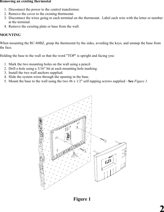 22 Removing an existing thermostat  1. Disconnect the power to the control transformer. 2. Remove the cover to the existing thermostat. 3. Disconnect the wires going to each terminal on the thermostat.  Label each wire with the letter or number at the terminal. 4. Remove the existing plate or base from the wall.  MOUNTING  When mounting the RC-80BZ, grasp the thermostat by the sides, avoiding the keys, and unsnap the base from the face.    Holding the base to the wall so that the word "TOP" is upright and facing you:  1. Mark the two mounting holes on the wall using a pencil.   2. Drill a hole using a 3/16" bit at each mounting hole marking.  3. Install the two wall anchors supplied.   4. Slide the system wires through the opening in the base.   5. Mount the base to the wall using the two #6 x 1/2" self-tapping screws supplied - See Figure 1.     Figure 1 