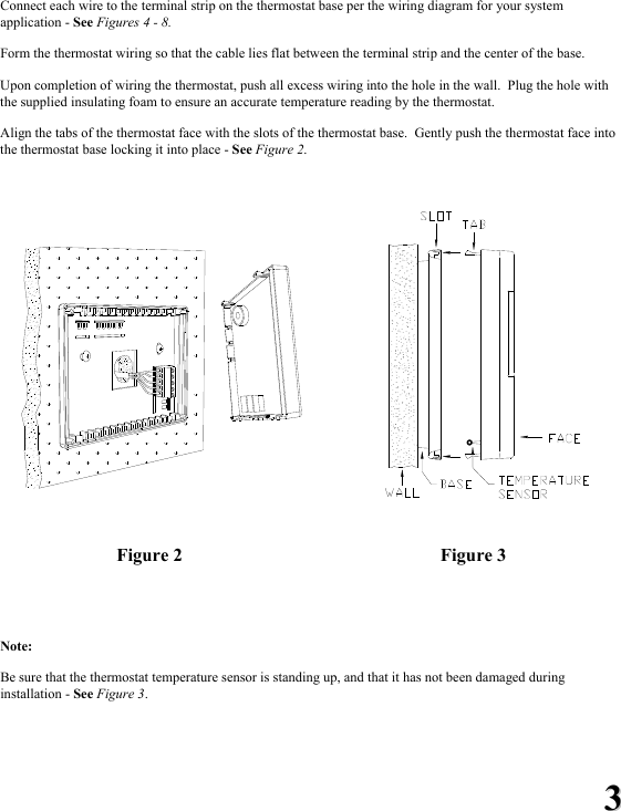 33 Connect each wire to the terminal strip on the thermostat base per the wiring diagram for your system application - See Figures 4 - 8.    Form the thermostat wiring so that the cable lies flat between the terminal strip and the center of the base.  Upon completion of wiring the thermostat, push all excess wiring into the hole in the wall.  Plug the hole with the supplied insulating foam to ensure an accurate temperature reading by the thermostat.   Align the tabs of the thermostat face with the slots of the thermostat base.  Gently push the thermostat face into the thermostat base locking it into place - See Figure 2.         Figure 2  Figure 3   Note:    Be sure that the thermostat temperature sensor is standing up, and that it has not been damaged during installation - See Figure 3. 
