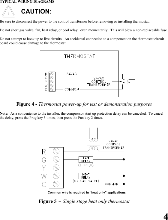 44 TYPICAL WIRING DIAGRAMS  CAUTION:  Be sure to disconnect the power to the control transformer before removing or installing thermostat.  Do not short gas valve, fan, heat relay, or cool relay...even momentarily.  This will blow a non-replaceable fuse.  Do not attempt to hook up to live circuits.  An accidental connection to a component on the thermostat circuit board could cause damage to the thermostat.  Figure 4 - Thermostat power-up for test or demonstration purposes  Note:  As a convenience to the installer, the compressor start up protection delay can be canceled.  To cancel the delay, press the Prog key 3 times, then press the Fan key 2 times.         Common wire is required in &ldquo;heat only&rdquo; applications  Figure 5 - Single stage heat only thermostat 