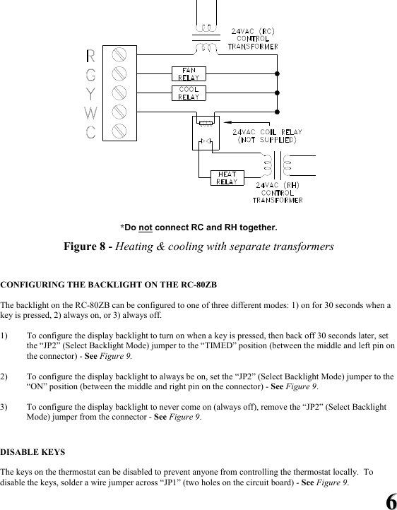 66   *Do not connect RC and RH together.  Figure 8 - Heating &amp; cooling with separate transformers   CONFIGURING THE BACKLIGHT ON THE RC-80ZB  The backlight on the RC-80ZB can be configured to one of three different modes: 1) on for 30 seconds when a key is pressed, 2) always on, or 3) always off.  1) To configure the display backlight to turn on when a key is pressed, then back off 30 seconds later, set the &ldquo;JP2&rdquo; (Select Backlight Mode) jumper to the &ldquo;TIMED&rdquo; position (between the middle and left pin on the connector) - See Figure 9.   2) To configure the display backlight to always be on, set the &ldquo;JP2&rdquo; (Select Backlight Mode) jumper to the &ldquo;ON&rdquo; position (between the middle and right pin on the connector) - See Figure 9.  3) To configure the display backlight to never come on (always off), remove the &ldquo;JP2&rdquo; (Select Backlight Mode) jumper from the connector - See Figure 9.   DISABLE KEYS  The keys on the thermostat can be disabled to prevent anyone from controlling the thermostat locally.  To disable the keys, solder a wire jumper across &ldquo;JP1&rdquo; (two holes on the circuit board) - See Figure 9. 