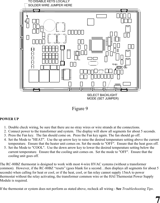 77  SOLDER WIRE JUMPER HERESELECT BACKLIGHTMODE (SET JUMPER)TO DISABLE KEYS LOCALLY  Figure 9  POWER UP   1. Double check wiring, be sure that there are no stray wires or wire strands at the connections. 2. Connect power to the transformer and system.  The display will show all segments for about 5 seconds. 3. Press the Fan key.  The fan should come on.  Press the Fan key again. The fan should go off. 4. Set the Mode to "HEAT".  Use the up arrow key to raise the desired temperature setting above the current temperature.  Ensure that the heater unit comes on. Set the mode to "OFF".  Ensure that the heat goes off. 5. Set the Mode to "COOL".  Use the down arrow key to lower the desired temperature setting below the current temperature.  Ensure that the cooling unit comes on.  Set the mode to "OFF".  Ensure that the cooling unit goes off.  The RC-80BZ thermostat is designed to work with most 4-wire HVAC systems (without a transformer common).  However, if the RC-80BZ &ldquo;resets&rdquo; (goes blank for a second&hellip;then displays all segments for about 5 seconds) when calling for heat or cool, or if the heat, cool, or fan relay cannot supply 15mA to power thermostat without the relay activating, the transformer common wire or the HAI Thermostat Power Supply Module is required.  If the thermostat or system does not perform as stated above, recheck all wiring - See Troubleshooting Tips. 
