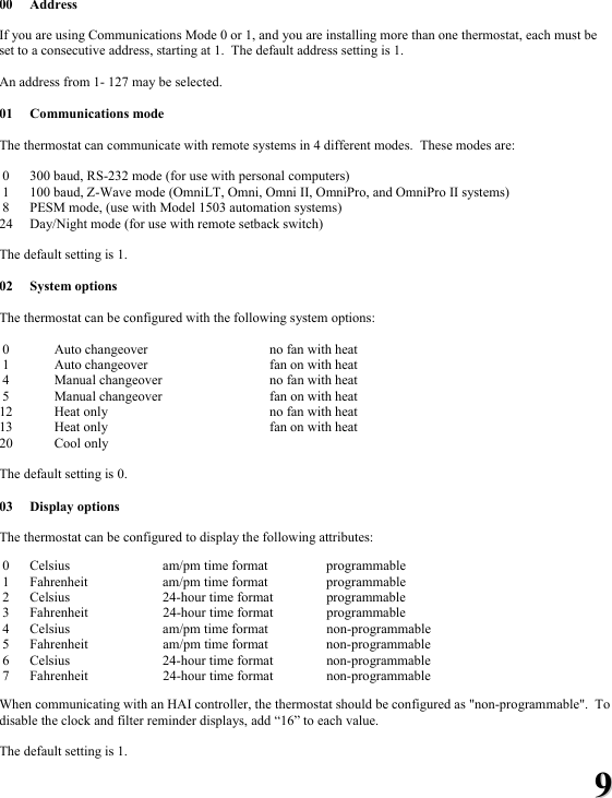 99 00 Address   If you are using Communications Mode 0 or 1, and you are installing more than one thermostat, each must be set to a consecutive address, starting at 1.  The default address setting is 1.    An address from 1- 127 may be selected.  01 Communications mode  The thermostat can communicate with remote systems in 4 different modes.  These modes are:   0  300 baud, RS-232 mode (for use with personal computers)  1  100 baud, Z-Wave mode (OmniLT, Omni, Omni II, OmniPro, and OmniPro II systems)  8  PESM mode, (use with Model 1503 automation systems) 24  Day/Night mode (for use with remote setback switch)  The default setting is 1.  02 System options  The thermostat can be configured with the following system options:   0       Auto changeover  no fan with heat  1       Auto changeover  fan on with heat  4       Manual changeover  no fan with heat  5       Manual changeover  fan on with heat 12       Heat only    no fan with heat 13       Heat only    fan on with heat 20      Cool only  The default setting is 0.  03 Display options  The thermostat can be configured to display the following attributes:   0  Celsius    am/pm time format  programmable  1  Fahrenheit  am/pm time format  programmable  2  Celsius    24-hour time format programmable   3  Fahrenheit  24-hour time format  programmable  4  Celsius    am/pm time format non-programmable    5  Fahrenheit  am/pm time format  non-programmable  6  Celsius    24-hour time format non-programmable  7  Fahrenheit  24-hour time format  non-programmable  When communicating with an HAI controller, the thermostat should be configured as "non-programmable".  To disable the clock and filter reminder displays, add &ldquo;16&rdquo; to each value.  The default setting is 1. 