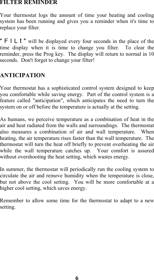 6                           FILTER REMINDER  Your thermostat logs the amount of time your heating and cooling system has been running and gives you a reminder when it's time to replace your filter.    " F I L t " will be displayed every four seconds in the place of the time display when it is time to change you filter.  To clear the reminder, press the Prog key.  The display will return to normal in 10 seconds.  Don't forget to change your filter!  ANTICIPATION  Your thermostat has a sophisticated control system designed to keep you comfortable while saving energy.  Part of the control system is a feature called "anticipation", which anticipates the need to turn the system on or off before the temperature is actually at the setting.  As humans, we perceive temperature as a combination of heat in the air and heat radiated from the walls and surroundings.  The thermostat also measures a combination of air and wall temperature.  When heating, the air temperature rises faster than the wall temperature.  The thermostat will turn the heat off briefly to prevent overheating the air while the wall temperature catches up.  Your comfort is assured without overshooting the heat setting, which wastes energy.  In summer, the thermostat will periodically run the cooling system to circulate the air and remove humidity when the temperature is close, but not above the cool setting.  You will be more comfortable at a higher cool setting, which saves energy.  Remember to allow some time for the thermostat to adapt to a new setting.  
