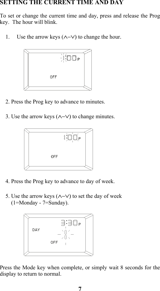 7                           SETTING THE CURRENT TIME AND DAY  To set or change the current time and day, press and release the Prog key.  The hour will blink.  1. Use the arrow keys (&and;&minus;&or;) to change the hour.    2. Press the Prog key to advance to minutes.  3. Use the arrow keys (&and;&minus;&or;) to change minutes.    4. Press the Prog key to advance to day of week.  5. Use the arrow keys (&and;&minus;&or;) to set the day of week     (1=Monday - 7=Sunday).    Press the Mode key when complete, or simply wait 8 seconds for the display to return to normal. 
