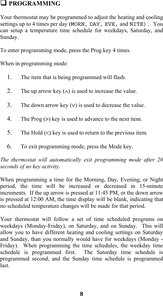 8                            PROGRAMMING  Your thermostat may be programmed to adjust the heating and cooling settings up to 4 times per day (MORN, DAY, EVE, and NITE).  You can setup a temperature time schedule for weekdays, Saturday, and Sunday.  To enter programming mode, press the Prog key 4 times.  When in programming mode:  1. The item that is being programmed will flash.    2. The up arrow key (&and;) is used to increase the value.  3. The down arrow key (&or;) is used to decrease the value.    4. The Prog (>) key is used to advance to the next item.    5. The Hold (<) key is used to return to the previous item.  6. To exit programming mode, press the Mode key.  The thermostat will automatically exit programming mode after 20 seconds of no key activity.  When programming a time for the Morning, Day, Evening, or Night period, the time will be increased or decreased in 15-minute increments.  If the up arrow is pressed at 11:45 PM, or the down arrow is pressed at 12:00 AM, the time display will be blank, indicating that no scheduled temperature changes will be made for that period.  Your thermostat will follow a set of time scheduled programs on weekdays (Monday-Friday), on Saturday, and on Sunday.  This will allow you to have different heating and cooling settings on Saturday and Sunday, than you normally would have for weekdays (Monday - Friday).  When programming the time schedules, the weekday time schedule is programmed first.  The Saturday time schedule is programmed second, and the Sunday time schedule is programmed last.  