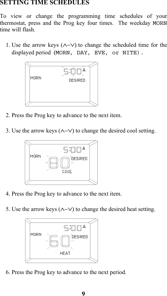9                            SETTING TIME SCHEDULES  To view or change the programming time schedules of your thermostat, press and the Prog key four times.  The weekday MORN time will flash.  1. Use the arrow keys (&and;&minus;&or;) to change the scheduled time for the displayed period  (MORN, DAY, EVE, or NITE).    2. Press the Prog key to advance to the next item.  3. Use the arrow keys (&and;&minus;&or;) to change the desired cool setting.    4. Press the Prog key to advance to the next item.  5. Use the arrow keys (&and;&minus;&or;) to change the desired heat setting.    6. Press the Prog key to advance to the next period.    