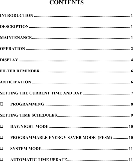CONTENTS  INTRODUCTION ............................................................................................. 1 DESCRIPTION.................................................................................................. 1 MAINTENANCE............................................................................................... 1 OPERATION .....................................................................................................2 DISPLAY ............................................................................................................ 4 FILTER REMINDER ....................................................................................... 6 ANTICIPATION ............................................................................................... 6 SETTING THE CURRENT TIME AND DAY .............................................. 7  PROGRAMMING................................................................................... 8 SETTING TIME SCHEDULES....................................................................... 9  DAY/NIGHT MODE............................................................................. 10   PROGRAMMABLE ENERGY SAVER MODE  (PESM) ............... 10  SYSTEM MODE.................................................................................... 11  AUTOMATIC TIME UPDATE........................................................... 11  