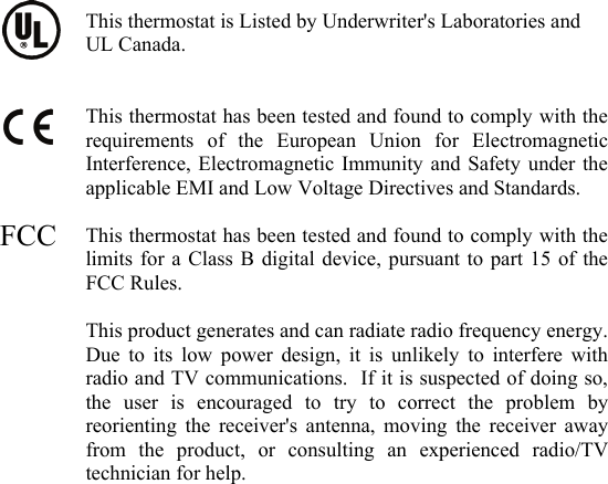  This thermostat is Listed by Underwriter's Laboratories and UL Canada.   This thermostat has been tested and found to comply with the requirements of the European Union for Electromagnetic Interference, Electromagnetic Immunity and Safety under the applicable EMI and Low Voltage Directives and Standards.  This thermostat has been tested and found to comply with the limits for a Class B digital device, pursuant to part 15 of the FCC Rules.  This product generates and can radiate radio frequency energy.  Due to its low power design, it is unlikely to interfere with radio and TV communications.  If it is suspected of doing so, the user is encouraged to try to correct the problem by reorienting the receiver's antenna, moving the receiver away from the product, or consulting an experienced radio/TV technician for help. FCC 