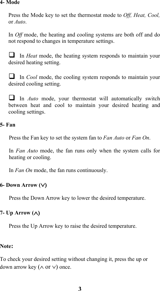 3                           4- Mode    Press the Mode key to set the thermostat mode to Off, Heat, Cool, or Auto.  In Off mode, the heating and cooling systems are both off and do not respond to changes in temperature settings.   In Heat mode, the heating system responds to maintain your desired heating setting.   In Cool mode, the cooling system responds to maintain your desired cooling setting.   In Auto mode, your thermostat will automatically switch between heat and cool to maintain your desired heating and cooling settings.  5- Fan    Press the Fan key to set the system fan to Fan Auto or Fan On.    In  Fan Auto mode, the fan runs only when the system calls for heating or cooling.    In Fan On mode, the fan runs continuously.  6- Down Arrow (&or;)  Press the Down Arrow key to lower the desired temperature.  7- Up Arrow (&and;)  Press the Up Arrow key to raise the desired temperature.    Note:   To check your desired setting without changing it, press the up or down arrow key (&and; or &or;) once. 