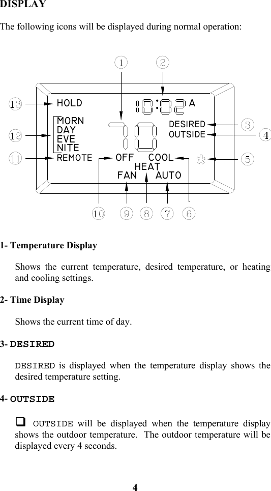 4                           DISPLAY  The following icons will be displayed during normal operation:   1- Temperature Display  Shows the current temperature, desired temperature, or heating and cooling settings.  2- Time Display  Shows the current time of day.  3- DESIRED  DESIRED is displayed when the temperature display shows the desired temperature setting.  4- OUTSIDE   OUTSIDE will be displayed when the temperature display shows the outdoor temperature.  The outdoor temperature will be displayed every 4 seconds.   FAN AUTOMORNDAYEVENITEREMOTEHOLDHEATOFF COOL::OUTSIDEDESIREDA
